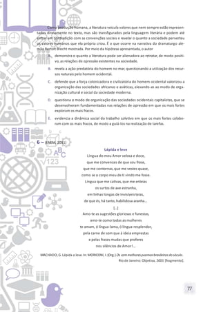 77
Como produção humana, a literatura veicula valores que nem sempre estão represen-
tados diretamente no texto, mas são transfigurados pela linguagem literária e podem até
entrar em contradição com as convenções sociais e revelar o quanto a sociedade perverteu
os valores humanos que ela própria criou. É o que ocorre na narrativa do dramaturgo ale-
mão Bertolt Brecht mostrada. Por meio da hipótese apresentada, o autor
A. demonstra o quanto a literatura pode ser alienadora ao retratar, de modo positi-
vo, as relações de opressão existentes na sociedade.
B. revela a ação predatória do homem no mar, questionando a utilização dos recur-
sos naturais pelo homem ocidental.
C. defende que a força colonizadora e civilizatória do homem ocidental valorizou a
organização das sociedades africanas e asiáticas, elevando-as ao modo de orga-
nização cultural e social da sociedade moderna.
D. questiona o modo de organização das sociedades ocidentais capitalistas, que se
desenvolveram fundamentadas nas relações de opressão em que os mais fortes
exploram os mais fracos.
E. evidencia a dinâmica social do trabalho coletivo em que os mais fortes colabo-
ram com os mais fracos, de modo a guiá-los na realização de tarefas.
6 – (ENEM, 2011)
Lépida e leve
Língua do meu Amor velosa e doce,
que me convences de que sou frase,
que me contornas,que me vestes quase,
como se o corpo meu de ti vindo me fosse.
Língua que me cativas, que me enleias
os surtos de ave estranha,
em linhas longas de invisíveis teias,
de que és, há tanto, habilidosa aranha...
[...]
Amo-te as sugestões gloriosas e funestas,
amo-te como todas as mulheres
te amam, ó língua-lama, ó língua-resplendor,
pela carne de som que à ideia emprestas
e pelas frases mudas que proferes
nos silêncios de Amor!…
MACHADO, G. Lépida e leve. In: MORICONI, I. (Org.) Os cemmelhorespoemasbrasileiros do século.
Rio de Janeiro: Objetiva, 2001 [fragmento].
 