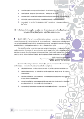 ÁREA DE LINGUAGENS, CÓDIGOS E SUASTECNOLOGIAS– CADERNO DE EXERCÍCIOS24
A. a identificação com o público-alvo a que se destina o anúncio.
B. a avaliação da imagem como uma sátira às atrações de terror.
C. a atenção para a imagem da parte do corpo humano selecionada aleatoriamente.
D. o reconhecimento do intertexto entre a publicidade e um dito popular.
E. a percepção do sentido literal da expressão“noites terror”,equivalente à expres-
são“noites ”.
H3 – Relacionar informações geradas nos sistemas de comunicação e informa-
ção, considerando a função social desses sistemas.
1 – (ENEM, 2009) O “Portal Domínio Público”, lançado em novembro de 2004, propõe o
compartilhamento de conhecimentos de forma equânime e gratuita, colocando à disposi-
ção de todos os usuários da Internet, uma biblioteca virtual que deverá constituir referência
para professores,alunos, pesquisadores e para a população em geral.
Esse portal constitui um ambiente virtual que permite a coleta, a integração, a preser-
vação e o compartilhamento de conhecimentos,sendo seu principal objetivo o de promover
o amplo acesso às obras literárias, artísticas e científicas (na forma de textos, sons, imagens
e vídeos), já em domínio público ou que tenham a sua divulgação devidamente autorizada.
BRASIL. Ministério da Educação.
Disponível em: <http://www.dominiopublico.gov.br>.
Acesso em: 29 jul.2009 [adaptado].
Considerando a função social das informações geradas nos sistemas de comunicação
e informação, o ambiente virtual descrito no texto exemplifica
A. a dependência das escolas públicas quanto ao uso de sistemas de informação.
B. a ampliação do grau de interação entre as pessoas, a partir de tecnologia
convencional.
C. a democratização da informação, por meio da disponibilização de conteúdo cul-
tural e científico à sociedade.
D. a comercializaçãodo acesso a diversasproduçõesculturaisnacionais e estrangei-
ras via tecnologia da informação e da comunicação.
E. a produção de repertório cultural direcionado a acadêmicos e educadores.
 