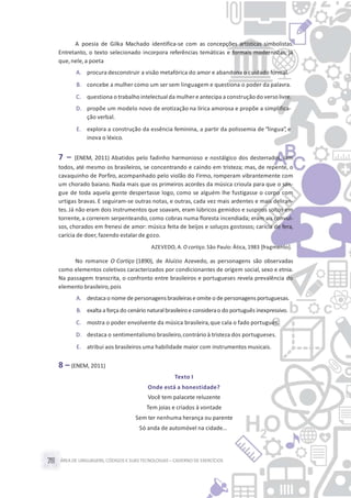 ÁREA DE LINGUAGENS, CÓDIGOS E SUASTECNOLOGIAS– CADERNO DE EXERCÍCIOS78
A poesia de Gilka Machado identifica-se com as concepções artísticas simbolistas.
Entretanto, o texto selecionado incorpora referências temáticas e formais modernistas, já
que,nele,a poeta
A. procura desconstruir a visão metafórica do amor e abandona o cuidado formal.
B. concebe a mulher como um ser sem linguagem e questiona o poder da palavra.
C. questiona o trabalho intelectual da mulhere antecipa a construçãodo versolivre.
D. propõe um modelo novo de erotização na lírica amorosa e propõe a simplifica-
ção verbal.
E. explora a construção da essência feminina, a partir da polissemia de “língua”, e
inova o léxico.
7 – (ENEM, 2011) Abatidos pelo fadinho harmonioso e nostálgico dos desterrados, iam
todos, até mesmo os brasileiros, se concentrando e caindo em tristeza; mas, de repente, o
cavaquinho de Porfiro, acompanhado pelo violão do Firmo, romperam vibrantemente com
um chorado baiano. Nada mais que os primeiros acordes da música crioula para que o san-
gue de toda aquela gente despertasse logo, como se alguém lhe fustigasse o corpo com
urtigas bravas. E seguiram-se outras notas, e outras, cada vez mais ardentes e mais deliran-
tes. Já não eram dois instrumentos que soavam, eram lúbricos gemidos e suspiros soltos em
torrente, a correrem serpenteando, como cobras numa floresta incendiada; eram ais convul-
sos, chorados em frenesi de amor: música feita de beijos e soluços gostosos; carícia de fera,
carícia de doer,fazendo estalar de gozo.
AZEVEDO, A. O cortiço.São Paulo: Ática, 1983 [fragmento].
No romance O Cortiço (1890), de Aluízio Azevedo, as personagens são observadas
como elementos coletivos caracterizados por condicionantes de origem social, sexo e etnia.
Na passagem transcrita, o confronto entre brasileiros e portugueses revela prevalência do
elemento brasileiro,pois
A. destaca o nome de personagensbrasileirase omite o de personagens portuguesas.
B. exalta a força do cenário naturalbrasileiroe considerao do português inexpressivo.
C. mostra o poder envolvente da música brasileira,que cala o fado português.
D. destaca o sentimentalismo brasileiro,contrário à tristeza dos portugueses.
E. atribui aos brasileiros uma habilidade maior com instrumentos musicais.
8 – (ENEM, 2011)
Texto I
Onde está a honestidade?
Você tem palacete reluzente
Tem joias e criados à vontade
Sem ter nenhuma herança ou parente
Só anda de automóvel na cidade…
 