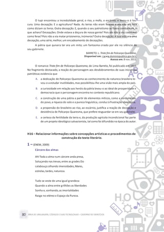 ÁREA DE LINGUAGENS, CÓDIGOS E SUASTECNOLOGIAS– CADERNO DE EXERCÍCIOS80
O tupi encontrou a incredulidade geral, o riso, a mofa, o escárnio; e levou-o à lou-
cura. Uma decepção. E a agricultura? Nada. As terras não eram ferazes e ela não era fácil
como diziam os livros. Outra decepção. E, quando o seu patriotismo se fizera combatente, o
que achara? Decepções. Onde estava a doçura de nossa gente? Pois ele não a viu combater
como feras? Pois não a via matar prisioneiros,inúmeros? Outra decepção.A sua vida era uma
decepção, uma série,melhor,um encadeamento de decepções.
A pátria que quisera ter era um mito; um fantasma criado por ele no silêncio de
seu gabinete.
BARRETO. L. Triste fim de PolicarpoQuaresma.
Disponível em: <www.dominiopublico.gov.br>.
Acesso em: 8 nov.2011.
O romance Triste fim de Policarpo Quaresma, de Lima Barreto, foi publicado em 1911.
No fragmento destacado, a reação do personagem aos desdobramentos de suas iniciativas
patrióticas evidencia que
A. a dedicação de Policarpo Quaresma ao conhecimento da natureza brasileira le-
vou-o a estudar inutilidades,mas possibilitou-lhe uma visão mais ampla do país.
B. a curiosidade em relação aos heróis da pátria levou-o ao ideal de prosperidade e
democracia que o personagem encontra no contexto republicano.
C. a construção de uma pátria a partir de elementos míticos, como a cordialidade
do povo,a riqueza do solo e a pureza linguística, conduz à frustração ideológica.
D. a propensão do brasileiro ao riso, ao escárnio, justifica a reação de decepção e
desistência de Policarpo Quaresma, que prefere resguardar-se em seu gabinete.
E. a certeza da fertilidade da terra e, da produção agrícola incondicional faz parte
de um projeto ideológico salvacionista, tal como foi difundido na época do autor.
H16 – Relacionar informações sobre concepções artísticas e procedimentos de
construção do texto literário.
1 – (ENEM, 2009)
Cárcere das almas
Ah!Toda a alma num cárcere anda presa,
Soluçando nas trevas,entre as grades Do
calabouço olhando imensidades,Mares,
estrelas,tardes, natureza.
Tudo se veste de uma igual grandeza
Quando a alma entre grilhões as liberdades
Sonha e, sonhando,as imortalidades
Rasga no etéreo o Espaço da Pureza.
 