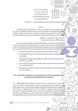 ÁREA DE LINGUAGENS, CÓDIGOS E SUASTECNOLOGIAS– CADERNO DE EXERCÍCIOS82
que se chamou Zacarias
e que foi o mais antigo
senhor desta sesmaria.
Como então dizer quem fala
ora a Vossas Senhorias?
MELO NETO, J. C. Obra completa. Rio de Janeiro: Aguilar, 1994 [fragmento].
Texto II
João Cabral, que já emprestara sua voz ao rio, transfere-a, aqui, ao retirante Severino,
que, como o Capibaribe, também segue no caminho do Recife. A autoapresentação do per-
sonagem, na fala inicial do texto, nos mostra um Severino que, quanto mais se define, me-
nos se individualiza, pois seus traços biográficos são sempre partilhados por outros homens.
SECCHIN, A. C. João Cabral: a poesia do menos.
Rio de Janeiro:Topbooks, 1999 [fragmento].
Com base no trecho de Morte e Vida Severina (Texto I) e na análise crítica (Texto II), ob-
serva-se que a relação entre o texto poético e o contexto social a que ele faz referência apon-
ta para um problema social expresso literariamente pela pergunta“Como então dizer quem
fala /ora aVossas Senhorias?”.A resposta à pergunta expressano poema é dada por meio da
A. descrição minuciosa dos traços biográficos do personagem-narrador.
B. construção da figura do retirante nordestino como um homem resignado com a
sua situação.
C. representação,na figura do personagem-narrador,de outros Severinos que com-
partilham sua condição.
D. apresentação do personagem-narrador como uma projeção do próprio poeta,
em sua crise existencial.
E. descrição de Severino, que, apesar de humilde, orgulha-se de ser descendente
do coronel Zacarias.
H17 – Reconhecer a presença de valores sociais e humanos atualizáveis e per-
manentes no patrimônio literário nacional.
1 – (ENEM, 2009) Gênero dramático é aquele em que o artista usa como intermediária
entre si e o público a representação. A palavra vem do grego drao (fazer) e quer dizer ação.
A peça teatral é, pois, uma composição literária destinada à apresentação por atores em um
palco, atuando e dialogando entre si. O texto dramático é complementado pela atuação
dos atores no espetáculo teatral e possui uma estrutura específica, caracterizada: 1) pela
presença de personagens que devem estar ligados com lógica uns aos outros e à ação; 2)
pela ação dramática (trama,enredo),que é o conjunto de atos dramáticos,maneirasde ser e
 