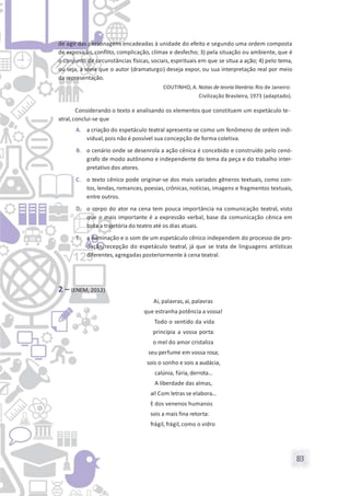 83
de agir das personagens encadeadas à unidade do efeito e segundo uma ordem composta
de exposição, conflito, complicação, clímax e desfecho; 3) pela situação ou ambiente, que é
o conjunto de circunstâncias físicas, sociais, espirituais em que se situa a ação; 4) pelo tema,
ou seja, a ideia que o autor (dramaturgo) deseja expor, ou sua interpretação real por meio
da representação.
COUTINHO, A. Notas de teoria literária.Rio de Janeiro:
Civilização Brasileira, 1973 (adaptado).
Considerando o texto e analisando os elementos que constituem um espetáculo te-
atral,conclui-se que
A. a criação do espetáculo teatral apresenta-se como um fenômeno de ordem indi-
vidual,pois não é possível sua concepção de forma coletiva.
B. o cenário onde se desenrola a ação cênica é concebido e construído pelo cenó-
grafo de modo autônomo e independente do tema da peça e do trabalho inter-
pretativo dos atores.
C. o texto cênico pode originar-se dos mais variados gêneros textuais, como con-
tos, lendas, romances, poesias, crônicas, notícias, imagens e fragmentos textuais,
entre outros.
D. o corpo do ator na cena tem pouca importância na comunicação teatral, visto
que o mais importante é a expressão verbal, base da comunicação cênica em
toda a trajetória do teatro até os dias atuais.
E. a iluminação e o som de um espetáculo cênico independem do processo de pro-
dução/recepção do espetáculo teatral, já que se trata de linguagens artísticas
diferentes,agregadas posteriormente à cena teatral.
2 – (ENEM, 2012)
Ai, palavras,ai, palavras
que estranha potência a vossa!
Todo o sentido da vida
principia a vossa porta:
o mel do amor cristaliza
seu perfume em vossa rosa;
sois o sonho e sois a audácia,
calúnia, fúria, derrota...
A liberdade das almas,
ai! Com letras se elabora...
E dos venenos humanos
sois a mais fina retorta:
frágil, frágil, como o vidro
 