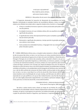 ÁREA DE LINGUAGENS, CÓDIGOS E SUASTECNOLOGIAS– CADERNO DE EXERCÍCIOS84
e mais que o aço poderosa!
Reis, impérios,povos,tempos,
pelo vosso impulso rodam...
MEIRELES, C. Obra poética. Rio de Janeiro: Nova Aguilar, 1985 [fragmento].
O fragmento destacado foi transcrito do Romanceiro da Inconfidência, de Cecília
Meireles. Centralizada no episódio histórico da Inconfidência Mineira, a obra, no entanto,
elabora uma reflexão mais ampla sobre a seguinte relação entre o homem e a linguagem
A. A força e a resistência humanas superam os danos provocados pelo poder corro-
sivo das palavras.
B. As relações humanas,em suas múltiplas esferas,têm seu equilíbrio vinculado ao
significado das palavras.
C. O significado dos nomes não expressa de forma justa e completa a grandeza da
luta do homem pela vida.
D. Renovando o significado das palavras, o tempo permite às gerações perpetuar
seus valores e suas crenças.
E. Como produto da criatividade humana, a linguagem tem seu alcance limitado
pelas intenções e gestos.
3 – (ENEM, 2009) Nestes últimos anos, a situação mudou bastante e o Brasil, normalizado,
já não nos parece tão mítico, no bem e no mal. Houve um mútuo reconhecimento entre os
dois países de expressão portuguesa de um lado e do outro do Atlântico: o Brasil descobriu
Portugal e Portugal, em um retorno das caravelas, voltou a descobrir o Brasil e a ser, por seu
lado, colonizado por expressões linguísticas, as telenovelas, os romances, a poesia, a comida
e as formas de tratamento brasileiros. O mesmo, embora em nível superficial, dele excluído
o plano da língua, aconteceu com a Europa, que, depois da diáspora dos anos 70, depois da
inserção na cultura da bossa-nova e da música popular brasileira, da problemática ecológica
centrada na Amazônia, ou da problemática social emergente do fenômeno dos meninos de
rua, e até do álibi ocultista dos romances de Paulo Coelho, continua todos os dias a desco-
brir, no bem e no mal, o novo Brasil. Se, no fim do século XIX, Sílvio Romero definia a lite-
ratura brasileira como manifestação de um país mestiço, será fácil para nós defini-la como
expressão de um país polifônico: em que já não é determinante o eixo Rio-São Paulo, mas
que, em cada região, desenvolve originalmente a sua unitária e particular tradição cultural.
É esse, para nós,no início do século XXI, o novo estilo brasileiro.
STEGAGNO-PICCHIO, L. História da literatura brasileira.
Rio de Janeiro: Nova Aguilar, 2004 [adaptado].
No texto, a autora mostra como o Brasil, ao longo de sua história, foi, aos poucos,
construindo uma identidade cultural e literária relativamente autônoma frente à identidade
europeia, em geral, e à portuguesa em particular. Sua análise pressupõe, de modo especial,
o papel do patrimônio literário e linguístico, que favoreceu o surgimento daquilo que ela
 