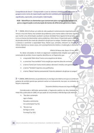 ÁREA DE LINGUAGENS, CÓDIGOS E SUASTECNOLOGIAS– CADERNO DE EXERCÍCIOS86
Competência de área 6 – Compreender e usar os sistemas simbólicos das diferentes lin-
guagens como meios de organização cognitiva da realidade pela constituição de
significados,expressão, comunicação e informação.
H18 – Identificar os elementos que concorrem para a progressão temática e
para a organização e estruturação de textos de diferentes gêneros e tipos.
1 – (ENEM, 2011) Cultivar um estilo de vida saudável é extremamente importante para di-
minuir o risco de infarto, mas também de problemas como morte súbita e derrame.Significa
que manter uma alimentação saudável e praticar atividade física regularmente já reduz, por
si só, as chances de desenvolver vários problemas. Além disso, é importante para o controle
da pressão arterial,dos níveis de colesterol e de glicose no sangue.Também ajuda a diminuir
o estresse e aumentar a capacidade física, fatores que, somados, reduzem as chances de
infarto. Exercitar-se, nesses casos, com acompanhamento médico e moderação, é altamente
recomendável.
ATALIA, M.Nossa vida. Época. 23 mar. 2009.
As ideias veiculadas no texto se organizam estabelecendo relações que atuam na
construção do sentido. A esse respeito,identifica-se, no fragmento, que
A. a expressão“Além disso”marca uma sequência de ideias.
B. o conectivo“mas também”inicia oração que exprime ideia de contraste.
C. o termo“como”, em“como morte súbita e derrame”, introduz uma generalização.
D. o termo“Também”exprime uma justificativa.
E. o termo“fatores”retomacoesivamente“níveisde colesterol e de glicose no sangue”.
2 – (ENEM, 2009) Oxímoro,ou paradoxismo,é uma figura de retórica em que se combinam
palavras de sentido oposto que parecem excluir-se mutuamente, mas que, no contexto, re-
forçam a expressão.
Dicionário Eletrônico Houaiss da Língua Portuguesa
Considerando a definição apresentada, o fragmento poético da obra Cantares, de
Hilda Hilst, publicada em 2004, em que pode ser encontrada a referida figura de retórica é
A. “Dos dois contemplo
rigor e fixidez.
Passado e sentimento
me contemplam”(p.91).
B. “De sol e lua
De fogo e vento
Te enlaço”(p.101).
 
