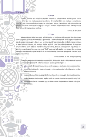 25
2 – (ENEM, 2011)
TEXTO I
O Brasil sempre deu respostas rápidas através da solidariedade do seu povo. Mas a
mesma força que nos motiva a ajudar o próximo deveria também nos motivar a ter atitudes
cidadãs. Não podemos mais transferir a culpa para quem é vítima ou até mesmo para a
própria natureza, como se essa seguisse a lógica humana. Sobram desculpas esfarrapadas e
falta competência da classe política.
Cartas. 28 abr. 2010.
TEXTO II
Não podemos negar ao povo sofrido todas as hipóteses de previsão dos desastres.
Demagogos culpam os moradores; o governo e a prefeitura apelam para as pessoas saírem
das áreas de risco e agora dizem que será compulsória a realocação. Então temos a realocar
o Brasil inteiro! Criemos um serviço, similar ao SUS, com alocação obrigatória de recursos
orçamentários com rede de atendimento preventivo, de que participariam arquitetos, en-
genheiros, geólogos. Bem ou mal, esse “SUS” organizaria brigadas nos locais. Nos casos da
dengue, por exemplo, poderia verificar as condições de acontecer epidemias. Seriam boas
ações preventivas.
Carta do Leitor. 28 abr. 2010 [adaptado].
Os textos apresentados expressam opiniões de leitores acerca de relevante assunto
para a sociedade brasileira. Os autores dos dois textos apontam para a
A. necessidade de trabalho voluntário contínuo para a resolução das mazelas sociais.
B. importância de ações preventivas para evitar catástrofes,indevidamente atribu-
ídas aos políticos.
C. incapacidadepolíticaparaagirde formadiligentena resoluçãodas mazelassociais.
D. urgência desecriaremnovosórgãos públicoscom asmesmas características do SUS.
E. impossibilidade de o homem agir de forma eficaz ou preventiva diante das ações
da natureza.
 
