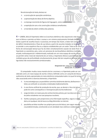 ÁREA DE LINGUAGENS, CÓDIGOS E SUASTECNOLOGIAS– CADERNO DE EXERCÍCIOS88
Na estruturação do texto,destaca-se
A. a construção de oposições semânticas.
B. a apresentação de ideias de forma objetiva.
C. o emprego recorrente de figuras de linguagem, como o eufemismo.
D. a repetição de sons e de construções sintáticas semelhantes.
E. a inversão da ordem sintática das palavras.
4 – (ENEM, 2011) O hipertexto refere-se à escritura eletrônica não sequencial e não linear,
que se bifurca e permite ao leitor o acesso a um número praticamente ilimitado de outros
textos a partir de escolhas locais e sucessivas, em tempo real. Assim, o leitor tem condições
de definir interativamente o fluxo de sua leitura a partir de assuntos tratados no texto sem
se prender a uma sequência fixa ou a tópicos estabelecidos por um autor. Trata-se de uma
forma de estruturação textual que faz do leitor simultaneamente coautor do texto final. O
hipertexto se caracteriza, pois, como um processo de escritura/leitura eletrônica multiline-
arizado, multissequencial e indeterminado, realizado em um novo espaço de escrita. Assim,
ao permitir vários níveis de tratamento de um tema, o hipertexto oferece a possibilidade de
múltiplos graus de profundidade simultaneamente, já que não tem sequência definida, mas
liga textos não necessariamente correlacionados.
MARCUSCHI, L. A.
Disponível em: <http://www.pucsp.br>.
Acesso em: 29 jun. 2011.
O computador mudou nossa maneira de ler e escrever, e o hipertexto pode ser con-
siderado como um novo espaço de escrita e leitura. Definido como um conjunto de blocos
autônomos de texto, apresentado em meio eletrônico computadorizado e no qual há remis-
sões associando entre si diversos elementos,o hipertexto
A. é uma estratégiaque,ao possibilitar caminhos totalmenteabertos,desfavorece o
leitor,ao confundir os conceitos cristalizados tradicionalmente.
B. é uma forma artificial de produção da escrita, que, ao desviar o foco da leitura,
pode ter como consequência o menosprezo pela escrita tradicional.
C. exige do leitor um maior grau de conhecimentos prévios,por isso deve ser evita-
do pelos estudantes nas suas pesquisas escolares.
D. facilita a pesquisa, pois proporciona uma informação específica, segura e verda-
deira, em qualquer site de busca ou blog oferecidos na internet.
E. possibilita ao leitor escolher seu próprio percurso de leitura, sem seguir sequên-
cia predeterminada, constituindo-se em atividade mais coletiva e colaborativa.
 
