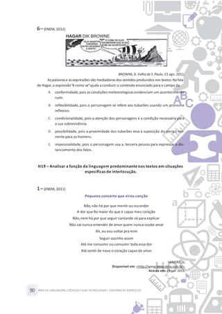 ÁREA DE LINGUAGENS, CÓDIGOS E SUASTECNOLOGIAS– CADERNO DE EXERCÍCIOS90
6– (ENEM, 2012)
BROWNE,D. Folha de S. Paulo, 13 ago. 2011.
As palavrase as expressões são mediadorasdos sentidosproduzidos nos textos.Na fala
de Hagar,a expressão“é como se”ajuda a conduzir o conteúdo enunciado para o campo da
A. conformidade,pois as condições meteorológicas evidenciam um acontecimento
ruim.
B. reflexibilidade, pois o personagem se refere aos tubarões usando um pronome
reflexivo.
C. condicionalidade, pois a atenção dos personagens é a condição necessária para
a sua sobrevivência.
D. possibilidade, pois a proximidade dos tubarões leva à suposição do perigo imi-
nente para os homens.
E. impessoalidade, pois o personagem usa a, terceira pessoa para expressar o dis-
tanciamento dos fatos.
H19 – Analisar a função da linguagem predominante nos textos em situações
específicas de interlocução.
1– (ENEM, 2011)
Pequeno concerto que virou canção
Não,não há por que mentir ou esconder
A dor que foi maior do que é capaz meu coração
Não,nem há por que seguir cantando só para explicar
Não vai nunca entender de amor quem nunca soube amar
Ah, eu vou voltar pra mim
Seguir sozinho assim
Até me consumir ou consumir toda essa dor
Até sentir de novo o coração capaz de amor
VANDRÉ, G.
Disponível em: <http://www.letras.terra.com.br>.
Acesso em: 29 jun. 2011.
 