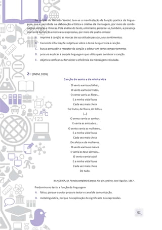 91
Na canção de Geraldo Vandré, tem-se a manifestação da função poética da lingua-
gem, que é percebida na elaboração artística e criativa da mensagem, por meio de combi-
nações sonoras e rítmicas. Pela análise do texto, entretanto, percebe-se, também, a presença
marcante da função emotiva ou expressiva, por meio da qual o emissor
A. imprime à canção as marcas de sua atitude pessoal,seus sentimentos.
B. transmite informações objetivas sobre o tema de que trata a canção.
C. busca persuadir o receptor da canção a adotar um certo comportamento.
D. procura explicar a própria linguagem que utiliza para construir a canção.
E. objetiva verificar ou fortalecer a eficiência da mensagem veiculada.
2– (ENEM, 2009)
Canção do vento e da minha vida
O vento varria as folhas,
O vento varria os frutos,
O vento varria as flores...
E a minha vida ficava
Cada vez mais cheia
De frutos,de flores,de folhas.
[...]
O vento varria os sonhos
E varria as amizades...
O vento varria as mulheres...
E a minha vida ficava
Cada vez mais cheia
De afetos e de mulheres.
O vento varria os meses
E varria os teus sorrisos...
O vento varria tudo!
E a minha vida ficava
Cada vez mais cheia
De tudo.
BANDEIRA, M. Poesia completae prosa. Rio de Janeiro: José Aguilar, 1967.
Predomina no texto a função da linguagem
A. fática, porque o autor procura testar o canal de comunicação.
B. metalinguística, porque há explicação do significado das expressões.
 