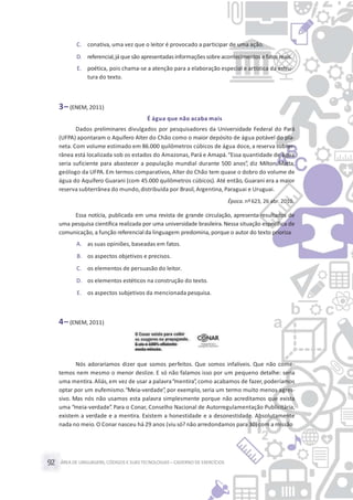 ÁREA DE LINGUAGENS, CÓDIGOS E SUASTECNOLOGIAS– CADERNO DE EXERCÍCIOS92
C. conativa, uma vez que o leitor é provocado a participar de uma ação.
D. referencial,já que são apresentadasinformaçõessobreacontecimentos e fatos reais.
E. poética, pois chama-se a atenção para a elaboração especial e artística da estru-
tura do texto.
3– (ENEM, 2011)
É água que não acaba mais
Dados preliminares divulgados por pesquisadores da Universidade Federal do Pará
(UFPA) apontaram o Aquífero Alter do Chão como o maior depósito de água potável do pla-
neta. Com volume estimado em 86.000 quilômetros cúbicos de água doce, a reserva subter-
rânea está localizada sob os estados do Amazonas, Pará e Amapá.“Essa quantidade de água
seria suficiente para abastecer a população mundial durante 500 anos”, diz Milton Matta,
geólogo da UFPA. Em termos comparativos, Alter do Chão tem quase o dobro do volume de
água do Aquífero Guarani (com 45.000 quilômetros cúbicos). Até então, Guarani era a maior
reserva subterrânea do mundo,distribuída por Brasil, Argentina, Paraguai e Uruguai.
Época. nº623, 26 abr. 2010.
Essa notícia, publicada em uma revista de grande circulação, apresenta resultados de
uma pesquisa científica realizada por uma universidade brasileira. Nessa situação específica de
comunicação, a função referencial da linguagem predomina, porque o autor do texto prioriza
A. as suas opiniões, baseadas em fatos.
B. os aspectos objetivos e precisos.
C. os elementos de persuasão do leitor.
D. os elementos estéticos na construção do texto.
E. os aspectos subjetivos da mencionada pesquisa.
4– (ENEM, 2011)
Nós adoraríamos dizer que somos perfeitos. Que somos infalíveis. Que não come-
temos nem mesmo o menor deslize. E só não falamos isso por um pequeno detalhe: seria
uma mentira. Aliás, em vez de usar a palavra“mentira”, como acabamos de fazer, poderíamos
optar por um eufemismo.“Meia-verdade”, por exemplo, seria um termo muito menos agres-
sivo. Mas nós não usamos esta palavra simplesmente porque não acreditamos que exista
uma “meia-verdade”. Para o Conar, Conselho Nacional de Autorregulamentação Publicitária,
existem a verdade e a mentira. Existem a honestidade e a desonestidade. Absolutamente
nada no meio.O Conar nasceu há 29 anos (viu só? não arredondamos para 30) com a missão
 
