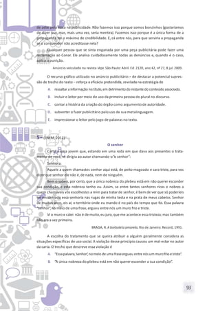 93
de zelar pela ética na publicidade. Não fazemos isso porque somos bonzinhos (gostaríamos
de dizer isso, mas, mais uma vez, seria mentira). Fazemos isso porque é a única forma de a
propaganda ter o máximo de credibilidade. E, cá entre nós, para que serviria a propaganda
se o consumidor não acreditasse nela?
Qualquer pessoa que se sinta enganada por uma peça publicitária pode fazer uma
reclamação ao Conar. Ele analisa cuidadosamente todas as denúncias e, quando é o caso,
aplica a punição.
Anúncio veiculado na revista Veja. São Paulo: Abril. Ed.2120, ano 42, nº 27, 8 jul. 2009.
O recurso gráfico utilizado no anúncio publicitário – de destacar a potencial supres-
são de trecho do texto – reforça a eficácia pretendida, revelada na estratégia de
A. ressaltara informação no título,em detrimento do restante do conteúdo associado.
B. incluir o leitor por meio do uso da primeira pessoa do plural no discurso.
C. contar a história da criação do órgão como argumento de autoridade.
D. subverter o fazer publicitário pelo uso de sua metalinguagem.
E. impressionar o leitor pelo jogo de palavras no texto.
5– (ENEM, 2012)
O senhor
Carta a uma jovem que, estando em uma roda em que dava aos presentes o trata-
mento de você, se dirigiu ao autor chamando-o“o senhor”:
Senhora:
Aquele a quem chamastes senhor aqui está, de peito magoado e cara triste, para vos
dizer que senhor ele não é, de nada, nem de ninguém.
Bem o sabeis, por certo, que a única nobreza do plebeu está em não querer esconder
sua condição, e esta nobreza tenho eu. Assim, se entre tantos senhores ricos e nobres a
quem chamáveis vós escolhestes a mim para tratar de senhor,é bem de ver que só poderíeis
ter encontrado essa senhoria nas rugas de minha testa e na prata de meus cabelos. Senhor
de muitos anos, eis aí; o território onde eu mando é no país do tempo que foi. Essa palavra
“senhor”,no meio de uma frase, ergueu entre nós um muro frio e triste.
Vi o muro e calei: não é de muito, eu juro,que me acontece essa tristeza; mas também
não era a vez primeira.
BRAGA, R.A borboletaamarela. Rio de Janeiro: Record, 1991.
A escolha do tratamento que se queira atribuir a alguém geralmente considera as
situações específicas de uso social. A violação desse princípio causou um mal-estar no autor
da carta. O trecho que descreve essa violação é
A. “Essapalavra,‘senhor’,nomeio de uma fraseergueu entrenós um muro frio etriste”.
B. “A única nobreza do plebeu está em não querer esconder a sua condição”.
 