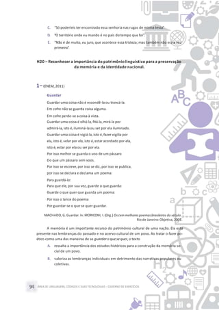 ÁREA DE LINGUAGENS, CÓDIGOS E SUASTECNOLOGIAS– CADERNO DE EXERCÍCIOS94
C. “Só poderíeis ter encontrado essa senhoria nas rugas de minha testa”.
D. “O território onde eu mando é no país do tempo que foi”.
E. “Não é de muito, eu juro, que acontece essa tristeza; mas também não era a vez
primeira”.
H20 – Reconhecer a importância do patrimônio linguístico para a preservação
da memória e da identidade nacional.
1– (ENEM, 2011)
Guardar
Guardar uma coisa não é escondê-la ou trancá-la.
Em cofre não se guarda coisa alguma.
Em cofre perde-se a coisa à vista.
Guardar uma coisa é olhá-la, fitá-la, mirá-la por
admirá-la, isto é, iluminá-la ou ser por ela iluminado.
Guardar uma coisa é vigiá-la, isto é, fazer vigília por
ela, isto é, velar por ela, isto é,estar acordado por ela,
isto é, estar por ela ou ser por ela.
Por isso melhor se guarda o voo de um pássaro
Do que um pássaro sem voos.
Por isso se escreve,por isso se diz, por isso se publica,
por isso se declara e declama um poema:
Para guardá-lo:
Para que ele,por sua vez, guarde o que guarda:
Guarde o que quer que guarda um poema:
Por isso o lance do poema:
Por guardar-se o que se quer guardar.
MACHADO, G. Guardar. In: MORICONI, I. (Org.) Os cem melhorespoemasbrasileiros do século.
Rio de Janeiro: Objetiva, 2001.
A memória é um importante recurso do patrimônio cultural de uma nação. Ela está
presente nas lembranças do passado e no acervo cultural de um povo. Ao tratar o fazer po-
ético como uma das maneiras de se guardaro que sequer, o texto
A. ressalta a importância dos estudos históricos para a construção da memória so-
cial de um povo.
B. valoriza as lembranças individuais em detrimento das narrativas populares ou
coletivas.
 