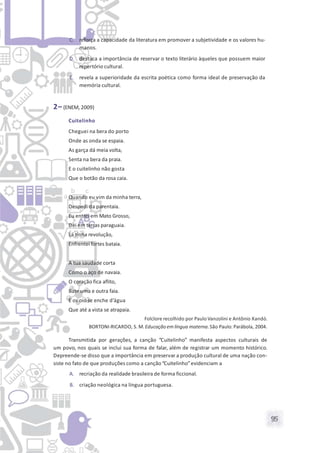 95
C. reforça a capacidade da literatura em promover a subjetividade e os valores hu-
manos.
D. destaca a importância de reservar o texto literário àqueles que possuem maior
repertório cultural.
E. revela a superioridade da escrita poética como forma ideal de preservação da
memória cultural.
2– (ENEM, 2009)
Cuitelinho
Cheguei na bera do porto
Onde as onda se espaia.
As garça dá meia volta,
Senta na bera da praia.
E o cuitelinho não gosta
Que o botão da rosa caia.
Quando eu vim da minha terra,
Despedi da parentaia.
Eu entrei em Mato Grosso,
Dei em terras paraguaia.
Lá tinha revolução,
Enfrentei fortes bataia.
A tua saudade corta
Como o aço de navaia.
O coração fica aflito,
Bate uma e outra faia.
E os oio se enche d’água
Que até a vista se atrapaia.
Folclore recolhido por Paulo Vanzolini e Antônio Xandó.
BORTONI-RICARDO, S. M. Educação em língua materna.São Paulo: Parábola, 2004.
Transmitida por gerações, a canção “Cuitelinho” manifesta aspectos culturais de
um povo, nos quais se inclui sua forma de falar, além de registrar um momento histórico.
Depreende-se disso que a importância em preservar a produção cultural de uma nação con-
siste no fato de que produções como a canção“Cuitelinho”evidenciam a
A. recriação da realidade brasileira de forma ficcional.
B. criação neológica na língua portuguesa.
 
