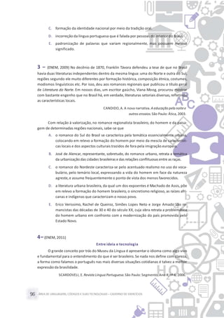 ÁREA DE LINGUAGENS, CÓDIGOS E SUASTECNOLOGIAS– CADERNO DE EXERCÍCIOS96
C. formação da identidade nacional por meio da tradição oral.
D. incorreção da língua portuguesa que é falada por pessoas do interior do Brasil.
E. padronização de palavras que variam regionalmente, mas possuem mesmo
significado.
3 – (ENEM, 2009) No decênio de 1870, Franklin Távora defendeu a tese de que no Brasil
havia duas literaturas independentes dentro da mesma língua: uma do Norte e outra do Sul,
regiões segundo ele muito diferentes por formação histórica, composição étnica, costumes,
modismos linguísticos etc. Por isso, deu aos romances regionais que publicou o título geral
de Literatura do Norte. Em nossos dias, um escritor gaúcho, Viana Moog, procurou mostrar
com bastante engenho que no Brasil há, em verdade, literaturas setoriais diversas, refletindo
as características locais.
CANDIDO, A. A nova narrativa. A educação pela noitee
outros ensaios.São Paulo: Ática, 2003.
Com relação à valorização, no romance regionalista brasileiro, do homem e da paisa-
gem de determinadas regiões nacionais, sabe-se que
A. o romance do Sul do Brasil se caracteriza pela temática essencialmente urbana,
colocando em relevo a formação do homem por meio da mescla de característi-
cas locais e dos aspectos culturais trazidos de fora pela imigração europeia.
B. José de Alencar, representante, sobretudo, do romance urbano, retrata a temática
da urbanização das cidades brasileiras e das relações conflituosas entre as raças.
C. o romance do Nordeste caracteriza-se pelo acentuado realismo no uso do voca-
bulário, pelo temário local, expressando a vida do homem em face da natureza
agreste,e assume frequentemente o ponto de vista dos menos favorecidos.
D. a literatura urbana brasileira, da qual um dos expoentes é Machado de Assis, põe
em relevo a formação do homem brasileiro, o sincretismo religioso, as raízes afri-
canas e indígenas que caracterizam o nosso povo.
E. Erico Verissimo, Rachel de Queiroz, Simões Lopes Neto e Jorge Amado são ro-
mancistas das décadas de 30 e 40 do século XX, cuja obra retrata a problemática
do homem urbano em confronto com a modernização do país promovida pelo
Estado Novo.
4– (ENEM, 2011)
Entre ideia e tecnologia
O grande conceito por trás do Museu da Língua é apresentar o idioma como algo vivo
e fundamental para o entendimento do que é ser brasileiro. Se nada nos define com clareza,
a forma como falamos o português nas mais diversas situações cotidianas é talvez a melhor
expressão da brasilidade.
SCARDOVELI, E.Revista Língua Portuguesa.São Paulo: Segmento, Ano II, nº 6, 2006.
 