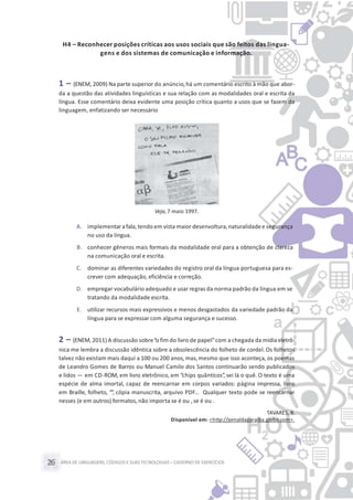 ÁREA DE LINGUAGENS, CÓDIGOS E SUASTECNOLOGIAS– CADERNO DE EXERCÍCIOS26
H4 – Reconhecer posições críticas aos usos sociais que são feitos das lingua-
gens e dos sistemas de comunicação e informação.
1 – (ENEM, 2009) Na parte superior do anúncio,há um comentário escrito à mão que abor-
da a questão das atividades linguísticas e sua relação com as modalidades oral e escrita da
língua. Esse comentário deixa evidente uma posição crítica quanto a usos que se fazem da
linguagem, enfatizando ser necessário
Veja, 7 maio 1997.
A. implementara fala, tendo em vista maior desenvoltura,naturalidadee segurança
no uso da língua.
B. conhecer gêneros mais formais da modalidade oral para a obtenção de clareza
na comunicação oral e escrita.
C. dominar as diferentes variedades do registro oral da língua portuguesa para es-
crever com adequação, eficiência e correção.
D. empregar vocabulário adequado e usar regras da norma padrão da língua em se
tratando da modalidade escrita.
E. utilizar recursos mais expressivos e menos desgastados da variedade padrão da
língua para se expressar com alguma segurança e sucesso.
2 – (ENEM, 2011) A discussão sobre“o fim do livro de papel”com a chegada da mídia eletrô-
nica me lembra a discussão idêntica sobre a obsolescência do folheto de cordel. Os folhetos
talvez não existam mais daqui a 100 ou 200 anos, mas,mesmo que isso aconteça, os poemas
de Leandro Gomes de Barros ou Manuel Camilo dos Santos continuarão sendo publicados
e lidos — em CD-ROM, em livro eletrônico, em “chips quânticos”, sei lá o quê. O texto é uma
espécie de alma imortal, capaz de reencarnar em corpos variados: página impressa, livro
em Braille, folheto, “”, cópia manuscrita, arquivo PDF… Qualquer texto pode se reencarnar
nesses (e em outros) formatos, não importa se é ou , se é ou .
TAVARES, B.
Disponível em: <http://jornaldaparaiba.globo.com>.
 
