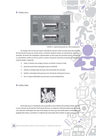 ÁREA DE LINGUAGENS, CÓDIGOS E SUASTECNOLOGIAS– CADERNO DE EXERCÍCIOS98
2– (ENEM, 2011)
COSTA, C. Superinteressante,fev. 2011 [adaptado].
Os amigos são um dos principais indicadores de bem-estar na vida social das pessoas.
Da mesma forma que em outras áreas, a internet também inovou as maneiras de vivenciar a
amizade. Da leitura do infográfico, depreendem-se dois tipos de amizade virtual, a simétrica
e a assimétrica, ambas com seus prós e contras. Enquanto a primeira se baseia na relação de
reciprocidade,a segunda
A. reduz o número de amigos virtuais, ao limitar o acesso à rede.
B. parte do anonimato obrigatório para se difundir.
C. reforça a configuração de laços mais profundos de amizade.
D. facilita a interação entre pessoas em virtude de interesses comuns.
E. tem a responsabilidade de promover a proximidade física.
3– (ENEM, 2009)
Você sabia que as metrópoles são as grandes consumidoras dos produtos feitos com re-
cursos naturais da Amazônia? Você pode diminuir os impactos à floresta adquirindo produtos
com selos de certificação. Eles são encontrados em itens que vão desde lápis e embalagens de
papelão até móveis,cosméticos e materiais de construção.Para receber os selos, esses produ-
 