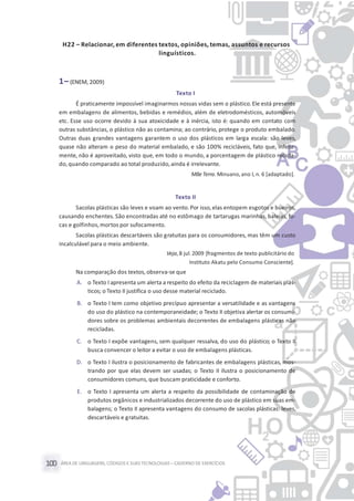ÁREA DE LINGUAGENS, CÓDIGOS E SUASTECNOLOGIAS– CADERNO DE EXERCÍCIOS100
H22 – Relacionar, em diferentes textos, opiniões, temas, assuntos e recursos
linguísticos.
1– (ENEM, 2009)
Texto I
É praticamente impossível imaginarmos nossas vidas sem o plástico.Ele está presente
em embalagens de alimentos, bebidas e remédios, além de eletrodomésticos, automóveis
etc. Esse uso ocorre devido à sua atoxicidade e à inércia, isto é: quando em contato com
outras substâncias, o plástico não as contamina; ao contrário, protege o produto embalado.
Outras duas grandes vantagens garantem o uso dos plásticos em larga escala: são leves,
quase não alteram o peso do material embalado, e são 100% recicláveis, fato que, infeliz-
mente, não é aproveitado, visto que, em todo o mundo, a porcentagem de plástico recicla-
do,quando comparado ao total produzido,ainda é irrelevante.
MãeTerra. Minuano,ano I, n. 6 [adaptado].
Texto II
Sacolas plásticas são leves e voam ao vento. Por isso, elas entopem esgotos e bueiros,
causando enchentes. São encontradas até no estômago de tartarugas marinhas, baleias, fo-
cas e golfinhos,mortos por sufocamento.
Sacolas plásticas descartáveis são gratuitas para os consumidores, mas têm um custo
incalculável para o meio ambiente.
Veja, 8 jul.2009 [fragmentos de texto publicitário do
Instituto Akatu pelo Consumo Consciente].
Na comparação dos textos, observa-se que
A. o Texto I apresenta um alerta a respeito do efeito da reciclagem de materiais plás-
ticos; o Texto II justifica o uso desse material reciclado.
B. o Texto I tem como objetivo precípuo apresentar a versatilidade e as vantagens
do uso do plástico na contemporaneidade; o Texto II objetiva alertar os consumi-
dores sobre os problemas ambientais decorrentes de embalagens plásticas não
recicladas.
C. o Texto I expõe vantagens, sem qualquer ressalva, do uso do plástico; o Texto II
busca convencer o leitor a evitar o uso de embalagens plásticas.
D. o Texto I ilustra o posicionamento de fabricantes de embalagens plásticas, mos-
trando por que elas devem ser usadas; o Texto II ilustra o posicionamento de
consumidores comuns, que buscam praticidade e conforto.
E. o Texto I apresenta um alerta a respeito da possibilidade de contaminação de
produtos orgânicos e industrializados decorrente do uso de plástico em suas em-
balagens; o Texto II apresenta vantagens do consumo de sacolas plásticas: leves,
descartáveis e gratuitas.
 