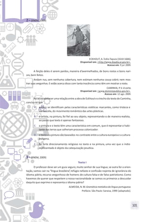 101
2– (ENEM, 2009)
ECKHOUT, A. Índio Tapuia (1610-1666).
Disponível em: <http://www.diaadia.pr.gov.br>.
Acesso em: 9 jul.2009.
A feição deles é serem pardos, maneira d’avermelhados, de bons rostos e bons nari-
zes,bem feitos.
Andam nus, sem nenhuma cobertura, nem estimam nenhuma cousa cobrir, nem mos-
trar suas vergonhas.E estão acerca disso com tanta inocência como têm em mostrar o rosto.
CAMINHA, P.V. A carta.
Disponível em: <www.dominiopublico.gov.br>.
Acesso em: 12 ago. 2009.
Ao se estabeleceruma relação entre a obra de Eckhout eo trecho do texto de Caminha,
conclui-se que
A. ambos se identificam pelas características estéticas marcantes, como tristeza e
melancolia, do movimento romântico das artes plásticas.
B. o artista, na pintura, foi fiel ao seu objeto, representando-o de maneira realista,
ao passo que texto é apenas fantasioso.
C. a pintura e o texto têm uma característica em comum, que é representar o habi-
tante das terras que sofreriam processo colonizador.
D. o texto e a pintura são baseados no contraste entre a cultura europeia e a cultura
indígena.
E. há forte direcionamento religioso no texto e na pintura, uma vez que o índio
representado é objeto da catequização jesuítica.
3– (ENEM, 2009)
Texto I
O professor deve ser um guia seguro, muito senhor de sua língua; se outra for a orien-
tação, vamos cair na “língua brasileira”, refúgio nefasto e confissão nojenta de ignorância do
idioma pátrio, recurso vergonhoso de homens de cultura falsa e de falso patriotismo. Como
havemos de querer que respeitem a nossa nacionalidade se somos os primeiros a descuidar
daquilo que exprime e representa o idioma pátrio?
ALMEIDA, N. M. Gramática metódica da língua portuguesa.
Prefácio. São Paulo: Saraiva, 1999 [adaptado].
 
