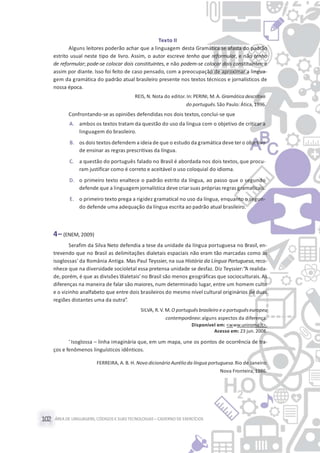 ÁREA DE LINGUAGENS, CÓDIGOS E SUASTECNOLOGIAS– CADERNO DE EXERCÍCIOS102
Texto II
Alguns leitores poderão achar que a linguagem desta Gramática se afasta do padrão
estrito usual neste tipo de livro. Assim, o autor escreve tenho que reformular, e não tenho
de reformular; pode-se colocar dois constituintes, e não podem-se colocar dois constituintes; e
assim por diante. Isso foi feito de caso pensado, com a preocupação de aproximar a lingua-
gem da gramática do padrão atual brasileiro presente nos textos técnicos e jornalísticos de
nossa época.
REIS, N. Nota do editor. In: PERINI, M. A. Gramática descritiva
do português.São Paulo: Ática, 1996.
Confrontando-se as opiniões defendidas nos dois textos,conclui-se que
A. ambos os textos tratam da questão do uso da língua com o objetivo de criticar a
linguagem do brasileiro.
B. os dois textos defendem a ideia de que o estudo da gramática deve ter o objetivo
de ensinar as regras prescritivas da língua.
C. a questão do português falado no Brasil é abordada nos dois textos, que procu-
ram justificar como é correto e aceitável o uso coloquial do idioma.
D. o primeiro texto enaltece o padrão estrito da língua, ao passo que o segundo
defende que a linguagem jornalística deve criar suas próprias regras gramaticais.
E. o primeiro texto prega a rigidez gramatical no uso da língua, enquanto o segun-
do defende uma adequação da língua escrita ao padrão atual brasileiro.
4– (ENEM, 2009)
Serafim da Silva Neto defendia a tese da unidade da língua portuguesa no Brasil, en-
trevendo que no Brasil as delimitações dialetais espaciais não eram tão marcadas como as
isoglossas* da România Antiga. Mas Paul Teyssier, na sua História da Língua Portuguesa, reco-
nhece que na diversidade socioletal essa pretensa unidade se desfaz. Diz Teyssier:“A realida-
de, porém, é que as divisões‘dialetais’ no Brasil são menos geográficas que socioculturais. As
diferenças na maneira de falar são maiores, num determinado lugar, entre um homem culto
e o vizinho analfabeto que entre dois brasileiros do mesmo nível cultural originários de duas
regiões distantes uma da outra”.
SILVA, R.V. M. O portuguêsbrasileiro e o portuguêseuropeu
contemporâneo:alguns aspectos da diferença.
Disponível em: <www.uniroma.it>.
Acesso em: 23 jun. 2008.
* Isoglossa – linha imaginária que, em um mapa, une os pontos de ocorrência de tra-
ços e fenômenos linguísticos idênticos.
FERREIRA, A. B. H. Novo dicionário Aurélioda língua portuguesa.Rio de Janeiro:
Nova Fronteira, 1986.
 