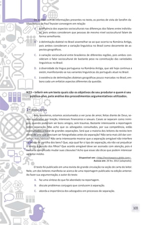 103
De acordo com as informações presentes no texto, os pontos de vista de Serafim da
Silva Neto e de Paul Teyssier convergem em relação
A. à influência dos aspectos socioculturais nas diferenças dos falares entre indivídu-
os, pois ambos consideram que pessoas de mesmo nível sociocultural falam de
forma semelhante.
B. à delimitação dialetal no Brasil assemelhar-se ao que ocorria na România Antiga,
pois ambos consideram a variação linguística no Brasil como decorrente de as-
pectos geográficos.
C. à variação sociocultural entre brasileiros de diferentes regiões, pois ambos con-
sideram o fator sociocultural de bastante peso na constituição das variedades
linguísticas no Brasil.
D. à diversidade da língua portuguesa na România Antiga, que até hoje continua a
existir,manifestando-se nas variantes linguísticas do português atual no Brasil.
E. à existência de delimitações dialetais geográficas pouco marcadas no Brasil, em-
bora cada um enfatize aspectos diferentes da questão.
H23 – Inferir em um texto quais são os objetivos de seu produtor e quem é seu
público-alvo, pela análise dos procedimentos argumentativos utilizados.
1– (ENEM, 2012)
Nós, brasileiros, estamos acostumados a ver juras de amor, feitas diante de Deus, se-
rem quebradas por traição, interesses financeiros e sexuais. Casais se separam como inimi-
gos, quando poderiam ser bons amigos, sem traumas. Bastante interessante a reportagem
sobre separação. Mas acho que os advogados consultados, por sua competência, estão
acostumados a tratar de grandes separações. Será que a maioria dos leitores da revista tem
obras de arte que precisam ser fotografadas antes da separação? Não seria mais útil dar con-
selhos mais básicos? Não seria interessante mostrar que a separação amigável não interfere
no modo de partilha dos bens? Que, seja qual for o tipo de separação, ela não vai prejudicar
o direito à pensão dos filhos? Que acordo amigável deve ser assinado com atenção, pois é
bastante complicado mudar suas cláusulas? Acho que essas são dicas que podem interessar
ao leitor médio.
Disponível em: <http://revistaepoca.globo.com>.
Acesso em: 26 fev. 2012 [adaptado].
O texto foi publicado em uma revista de grande circulação na seção de carta do leitor.
Nele, um dos leitores manifesta-se acerca de uma reportagem publicada na edição anterior.
Ao fazer sua argumentação, o autor do texto
A. faz uma síntese do que foi abordado na reportagem.
B. discute problemas conjugais que conduzem à separação.
C. aborda a importância dos advogados em processos de separação.
 