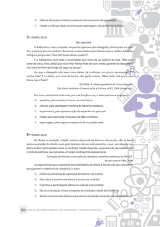 ÁREA DE LINGUAGENS, CÓDIGOS E SUASTECNOLOGIAS– CADERNO DE EXERCÍCIOS104
D. oferece dicas para orientar as pessoas em processos de separação.
E. rebate o enfoque dado ao tema pela reportagem, lançando novas ideias.
2– (ENEM, 2011)
No capricho
O Adãozinho, meu cumpade, enquanto esperava pelo delegado, olhava para um qua-
dro, a pintura de uma senhora. Ao entrar a autoridade e percebendo que o cabôco admirava
tal figura, perguntou:“Que tal? Gosta desse quadro?”.
E o Adãozinho, com toda a sinceridade que Deus dá ao cabôco da roça: “Mas pelo
amor de Deus, hein, dotô! Que muié feia! Parece fiote de cruis-credo, parente do deus-me-li-
vre,mais horríver que briga de cego no escuro”.
Ao que o delegado não teve como deixar de confessar, um pouco secamente: “É a
minha mãe”. E o cabôco, em cima da bucha, não perde a linha: “Mais dotô, inté que é uma
feiura caprichada”.
BOLDRIN, R. Almanaque Brasil de Cultura Popular.
São Paulo: Andreato Comunicação e Cultura, nº 62, 2004 [adaptado].
Por suas características formais,por sua função e uso, o texto pertence ao gênero
A. anedota, pelo enredo e humor característicos.
B. crônica, pela abordagem literária de fatos do cotidiano.
C. depoimento,pela apresentação de experiências pessoais.
D. relato,pela descrição minuciosa de fatos verídicos.
E. reportagem, pelo registro impessoal de situações reais.
3– (ENEM, 2011)
No Brasil, a condição cidadã, embora dependa da leitura e da escrita, não se basta
pela enunciação do direito, nem pelo domínio desses instrumentos, o que, sem dúvida, via-
biliza melhor participação social. A condição cidadã depende, seguramente, da ruptura com
o ciclo da pobreza, que penaliza um largo contingente populacional.
Formação de leitorese construção da cidadania, memória epresença do PROLER.
Rio de Janeiro: FBN, 2008.
Ao argumentar que a aquisição das habilidades de leitura e escrita não são suficientes
para garantir o exercício da cidadania, o autor
A. critica os processos de aquisição da leitura e da escrita.
B. fala sobre o domínio da leitura e da escrita no Brasil.
C. incentiva a participação efetiva na vida da comunidade.
D. faz uma avaliação crítica a respeito da condição cidadã do brasileiro.
E. define instrumentoseficazes paraelevara condição socialda populaçãodo Brasil.
 