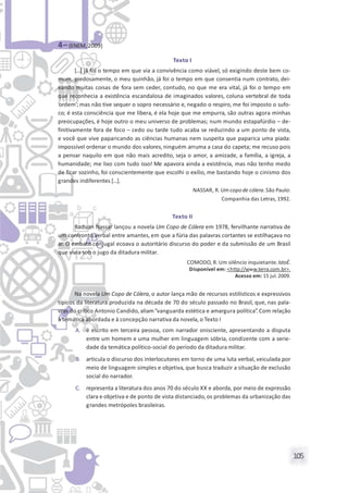 105
4– (ENEM, 2009)
Texto I
[...] já foi o tempo em que via a convivência como viável, só exigindo deste bem co-
mum, piedosamente, o meu quinhão, já foi o tempo em que consentia num contrato, dei-
xando muitas coisas de fora sem ceder, contudo, no que me era vital, já foi o tempo em
que reconhecia a existência escandalosa de imaginados valores, coluna vertebral de toda
‘ordem’; mas não tive sequer o sopro necessário e, negado o respiro, me foi imposto o sufo-
co; é esta consciência que me libera, é ela hoje que me empurra, são outras agora minhas
preocupações, é hoje outro o meu universo de problemas; num mundo estapafúrdio – de-
finitivamente fora de foco – cedo ou tarde tudo acaba se reduzindo a um ponto de vista,
e você que vive paparicando as ciências humanas nem suspeita que paparica uma piada:
impossível ordenar o mundo dos valores, ninguém arruma a casa do capeta; me recuso pois
a pensar naquilo em que não mais acredito, seja o amor, a amizade, a família, a igreja, a
humanidade; me lixo com tudo isso! Me apavora ainda a existência, mas não tenho medo
de ficar sozinho, foi conscientemente que escolhi o exílio, me bastando hoje o cinismo dos
grandes indiferentes [...].
NASSAR, R. Um copo de cólera.São Paulo:
Companhia das Letras, 1992.
Texto II
Raduan Nassar lançou a novela Um Copo de Cólera em 1978, fervilhante narrativa de
um confronto verbal entre amantes, em que a fúria das palavras cortantes se estilhaçava no
ar. O embate conjugal ecoava o autoritário discurso do poder e da submissão de um Brasil
que vivia sob o jugo da ditadura militar.
COMODO, R. Um silêncio inquietante.IstoÉ.
Disponível em: <http://www.terra.com.br>.
Acesso em: 15 jul.2009.
Na novela Um Copo de Cólera, o autor lança mão de recursos estilísticos e expressivos
típicos da literatura produzida na década de 70 do século passado no Brasil, que, nas pala-
vras do crítico Antonio Candido, aliam“vanguarda estética e amargura política”. Com relação
à temática abordada e à concepção narrativa da novela, o Texto I
A. é escrito em terceira pessoa, com narrador onisciente, apresentando a disputa
entre um homem e uma mulher em linguagem sóbria, condizente com a serie-
dade da temática político-social do período da ditadura militar.
B. articula o discurso dos interlocutores em torno de uma luta verbal, veiculada por
meio de linguagem simples e objetiva, que busca traduzir a situação de exclusão
social do narrador.
C. representa a literatura dos anos 70 do século XX e aborda, por meio de expressão
clara e objetiva e de ponto de vista distanciado,os problemas da urbanização das
grandes metrópoles brasileiras.
 