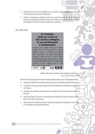 ÁREA DE LINGUAGENS, CÓDIGOS E SUASTECNOLOGIAS– CADERNO DE EXERCÍCIOS106
D. evidencia uma crítica à sociedade em que vivem os personagens, por meio de
fluxo verbal contínuo de tom agressivo.
E. traduz, em linguagem subjetiva e intimista, a partir do ponto de vista interno, os
dramas psicológicos da mulher moderna, às voltas com a questão da priorização
do trabalho em detrimento da vida familiar e amorosa.
5– (ENEM, 2009)
BRASIL. Ministério da Saúde. Revista Nordeste, João Pessoa,
ano 3, n. 35, mai./jun. 2009.
Diante dos recursos argumentativos utilizados,depreende-se que o texto apresentado
A. sedirige aoslíderescomunitáriosparatomarema iniciativade combateradengue.
B. conclama toda a população a participar das estratégias de combate ao mosquito
da dengue.
C. se dirige aos prefeitos, conclamando-os a organizarem iniciativas de combate à
dengue.
D. tem como objetivo ensinar os procedimentos técnicos necessários para o com-
bate ao mosquito da dengue.
E. apela ao governo federal,para que dê apoio aos governos estaduais e municipais
no combate ao mosquito da dengue.
 