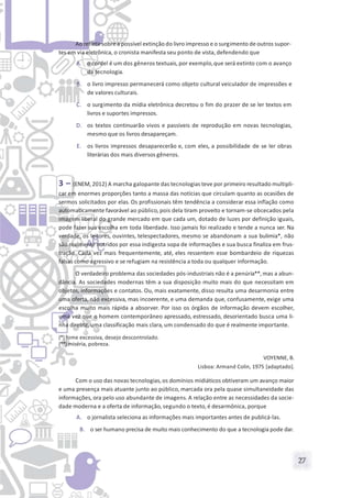 27
Ao refletirsobrea possível extinção do livro impresso e o surgimento de outros supor-
tes em via eletrônica, o cronista manifesta seu ponto de vista, defendendo que
A. o cordel é um dos gêneros textuais, por exemplo,que será extinto com o avanço
da tecnologia.
B. o livro impresso permanecerá como objeto cultural veiculador de impressões e
de valores culturais.
C. o surgimento da mídia eletrônica decretou o fim do prazer de se ler textos em
livros e suportes impressos.
D. os textos continuarão vivos e passíveis de reprodução em novas tecnologias,
mesmo que os livros desapareçam.
E. os livros impressos desaparecerão e, com eles, a possibilidade de se ler obras
literárias dos mais diversos gêneros.
3 – (ENEM, 2012) A marcha galopante das tecnologias teve por primeiro resultado multipli-
car em enormes proporções tanto a massa das notícias que circulam quanto as ocasiões de
sermos solicitados por elas. Os profissionais têm tendência a considerar essa inflação como
automaticamente favorável ao público, pois dela tiram proveito e tornam-se obcecados pela
imagem liberal do grande mercado em que cada um, dotado de luzes por definição iguais,
pode fazer sua escolha em toda liberdade. Isso jamais foi realizado e tende a nunca ser. Na
verdade, os leitores, ouvintes, telespectadores, mesmo se abandonam a sua bulimia*, não
são realmente nutridos por essa indigesta sopa de informações e sua busca finaliza em frus-
tração. Cada vez mais frequentemente, até, eles ressentem esse bombardeio de riquezas
falsas como agressivo e se refugiam na resistência a toda ou qualquer informação.
O verdadeiro problema das sociedades pós-industriais não é a penúria**, mas a abun-
dância. As sociedades modernas têm a sua disposição muito mais do que necessitam em
objetos, informações e contatos. Ou, mais exatamente, disso resulta uma desarmonia entre
uma oferta, não excessiva, mas incoerente, e uma demanda que, confusamente, exige uma
escolha muito mais rápida a absorver. Por isso os órgãos de informação devem escolher,
uma vez que o homem contemporâneo apressado, estressado, desorientado busca uma li-
nha diretriz, uma classificação mais clara, um condensado do que é realmente importante.
(*) fome excessiva, desejo descontrolado.
(**) miséria, pobreza.
VOYENNE, B.
Lisboa: Armand Colin, 1975 [adaptado].
Com o uso das novas tecnologias,os domínios midiáticos obtiveram um avanço maior
e uma presença mais atuante junto ao público, marcada ora pela quase simultaneidade das
informações, ora pelo uso abundante de imagens. A relação entre as necessidades da socie-
dade moderna e a oferta de informação, segundo o texto, é desarmônica, porque
A. o jornalista seleciona as informações mais importantes antes de publicá-las.
B. o ser humano precisa de muito mais conhecimento do que a tecnologia pode dar.
 