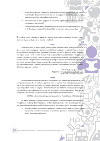 ÁREA DE LINGUAGENS, CÓDIGOS E SUASTECNOLOGIAS– CADERNO DE EXERCÍCIOS108
C. é uma tradução dos valores das sociedades subdesenvolvidas, mas em países
considerados do primeiro mundo ela não consegue se manifestar porque a po-
pulação tem melhor educação e senso crítico.
D. tem como um de seus dogmas o narcisismo, significando o “amar o próximo
como se ama a si mesmo”.
E. existe desde a Idade Média, entretanto esse acontecimento se intensificou a par-
tir da Revolução Industrial no século XIX e se estendeu até os nossos dias.
8 – (ENEM, 2009) Compare os textos I e II a seguir, que tratam de aspectos ligados a varie-
dades da língua portuguesa no mundo e no Brasil.
Texto I
Acompanhando os navegadores, colonizadores e comerciantes portugueses em to-
das as suas incríveis viagens, a partir do século XV, o português se transformou na língua
de um império. Nesse processo, entrou em contato – forçado, o mais das vezes; amigável,
em alguns casos – com as mais diversas línguas, passando por processos de variação e de
mudança linguística. Assim, contar a história do português do Brasil é mergulhar na sua
história colonial e de país independente, já que as línguas não são mecanismos desgarrados
dos povos que as utilizam. Nesse cenário, são muitos os aspectos da estrutura linguística
que não só expressam a diferença entre Portugal e Brasil como também definem, no Brasil,
diferenças regionais e sociais.
PAGOTTO, E. P. Línguasdo Brasil.
Disponível em: <http://cienciaecultura.bvs.br>.
Acesso em: 5 jul.2009 [adaptado].
Texto II
Barbarismo é vício que se comete na escritura de cada uma das partes da construção
ou na pronunciação. E em nenhuma parte da Terra se comete mais essa figura da pronun-
ciação que nestes reinos, por causa das muitas nações que trouxemos ao jugo do nosso ser-
viço. Porque bem como os Gregos e Romanos haviam por bárbaras todas as outras nações
estranhas a eles, por não poderem formar sua linguagem, assim nós podemos dizer que as
nações de África, Guiné,Ásia, Brasil barbarizam quando querem imitar a nossa.
BARROS, J. Gramática da língua portuguesa.Porto: Porto Editora, 1957 [adaptado].
Os textos abordam o contato da língua portuguesa com outras línguas e processos de
variação e de mudança decorridos desse contato. Da comparação entre os textos, conclui-se
que a posição de João de Barros (Texto II), em relação aos usos sociais da linguagem, revela
A. atitude crítica do autor quanto à gramática que as nações a serviço de Portugal
possuíam e, ao mesmo tempo, de benevolência quanto ao conhecimento que os
povos tinham de suas línguas.
 
