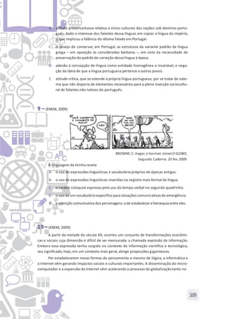 109
B. atitude preconceituosa relativa a vícios culturais das nações sob domínio portu-
guês, dado o interesse dos falantes dessa línguas em copiar a língua do império,
o que implicou a falência do idioma falado em Portugal.
C. o desejo de conservar, em Portugal, as estruturas da variante padrão da língua
grega – em oposição às consideradas bárbaras –, em vista da necessidade de
preservação do padrão de correção dessa língua à época.
D. adesão à concepção de língua como entidade homogênea e invariável, e nega-
ção da ideia de que a língua portuguesa pertence a outros povos.
E. atitude crítica, que se estende à própria língua portuguesa, por se tratar de siste-
ma que não disporia de elementos necessários para a plena inserção sociocultu-
ral de falantes não nativos do português.
9 – (ENEM, 2009)
BROWNE,C. Hagar, o horrível. Jornal O GLOBO,
Segundo Caderno. 20 fev. 2009.
A linguagem da tirinha revela
A. o uso de expressões linguísticas e vocabulário próprios de épocas antigas.
B. o uso de expressões linguísticas inseridas no registro mais formal da língua.
C. o caráter coloquial expresso pelo uso do tempo verbal no segundo quadrinho.
D. o uso de um vocabulárioespecífico para situações comunicativasde emergência.
E. a intenção comunicativa dos personagens:a de estabelecera hierarquiaentre eles.
10 –(ENEM, 2009)
A partir da metade do século XX, ocorreu um conjunto de transformações econômi-
cas e sociais cuja dimensão é difícil de ser mensurada: a chamada explosão da informação.
Embora essa expressão tenha surgido no contexto da informação científica e tecnológica,
seu significado,hoje, em um contexto mais geral, atinge proporções gigantescas.
Por estabelecerem novas formas de pensamento e mesmo de lógica, a informática e
a Internet vêm gerando impactos sociais e culturais importantes. A disseminação do micro-
computador e a expansão da Internet vêm acelerando o processo de globalização tanto no
 