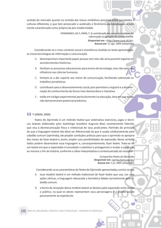 ÁREA DE LINGUAGENS, CÓDIGOS E SUASTECNOLOGIAS– CADERNO DE EXERCÍCIOS110
sentido do mercado quanto no sentido das trocas simbólicas possíveis entre sociedades e
culturas diferentes, o que tem provocado e acelerado o fenômeno de hibridização ampla-
mente caracterizado como próprio da pós-modernidade.
FERNANDES, M. F.; PARÁ, T. A contribuiçãodas novas tecnologias da
informação na geração de conhecimento.
Disponível em: <http://www.coep.ufrj.br>.
Acesso em: 11 ago. 2009 [adaptado].
Considerando-se o novo contexto social e econômico aludido no texto apresentado,
as novas tecnologias de informação e comunicação
A. desempenham importante papel,porque sem elas não seria possível registraros
acontecimentos históricos.
B. facilitam os processos educacionais para ensino de tecnologia, mas não exercem
influência nas ciências humanas.
C. limitam-se a dar suporte aos meios de comunicação, facilitando sobretudo os
trabalhos jornalísticos.
D. contribuem para o desenvolvimento social,pois permitem o registro e a dissemi-
nação do conhecimento de forma mais democrática e interativa.
E. estão em estágio experimental,particularmente na educação,área em que ainda
não demonstraram potencial produtivo.
11 –(ENEM, 2009)
Teatro do Oprimido é um método teatral que sistematiza exercícios, jogos e técni-
cas teatrais elaboradas pelo teatrólogo brasileiro Augusto Boal, recentemente falecido,
que visa à desmecanização física e intelectual de seus praticantes. Partindo do princípio
de que a linguagem teatral não deve ser diferenciada da que é usada cotidianamente pelo
cidadão comum (oprimido), ele propõe condições práticas para que o oprimido se aproprie
dos meios do fazer teatral e, assim, amplie suas possibilidades de expressão. Nesse sentido,
todos podem desenvolver essa linguagem e, consequentemente, fazer teatro. Trata-se de
um teatro em que o espectador é convidado a substituir o protagonista e mudar a condução
ou mesmo o fim da história, conforme o olhar interpretativo e contextualizado do receptor.
Companhia Teatro do Oprimido.
Disponível em: <www.ctorio.org.br>.
Acesso em: 1 jul.2009 [adaptado].
Considerando-seas características do Teatro do Oprimido apresentadas,conclui-seque
A. esse modelo teatral é um método tradicional de fazer teatro que usa, nas suas
ações cênicas, a linguagem rebuscada e hermética falada normalmente pelo ci-
dadão comum.
B. a forma de recepção desse modelo teatral se destaca pela separação entre atores
e público, na qual os atores representam seus personagens e a plateia assiste
passivamente ao espetáculo.
 