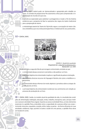 111
C. sua linguagem teatral pode ser democratizada e apropriada pelo cidadão co-
mum, no sentido de proporcionar-lhe autonomia crítica para compreensão e in-
terpretação do mundo em que vive.
D. o convite ao espectador para substituir o protagonista e mudar o fim da história
evidencia que a proposta de Boal se aproxima das regras do teatro tradicional
para a preparação de atores.
E. a metodologia teatral do Teatro do Oprimido segue a concepção do teatro clás-
sico aristotélico,que visa à desautomação física e intelectual de seus praticantes.
12 –(ENEM, 2009)
XAVIER, C. Quadrinho quadrado.
Disponível em: <http://www.releituras.com>.
Acesso em: 5 jul.2009.
Tendo em vista a segunda fala do personagem entrevistado,constata-se que
A. o entrevistado deseja convencer o jornalista a não publicar um livro.
B. o principal objetivo do entrevistado é explicar o significado da palavramotivação.
C. são utilizados diversos recursos da linguagem literária, tais como a metáfora e a
metonímia.
D. o entrevistado deseja informar de modo objetivo o jornalista sobre as etapas de
produção de um livro.
E. o principal objetivo do entrevistado é evidenciar seu sentimento com relação ao
processo de produção de um livro.
13 – (ENEM, 2009) Saúde, no modelo atual de qualidade de vida, é o resultado das condi-
ções de alimentação, habitação, educação, renda, trabalho, transporte, lazer, serviços médi-
cos e acesso à atividade física regular. Quanto ao acesso à atividade física, um dos elementos
essenciais é a aptidão física, entendida como a capacidade de a pessoa utilizar seu corpo –
incluindo músculos, esqueleto, coração, enfim, todas as partes – de forma eficiente em suas
atividades cotidianas; logo, quando se avalia a saúde de uma pessoa, a aptidão física deve
ser levada em conta.
 