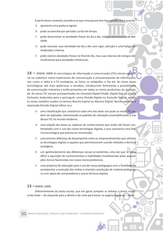 ÁREA DE LINGUAGENS, CÓDIGOS E SUASTECNOLOGIAS– CADERNO DE EXERCÍCIOS112
A partir desse contexto,considera-se que uma pessoa tem boa aptidão física quando
A. apresenta uma postura regular.
B. pode se exercitar por períodos curtos de tempo.
C. pode desenvolver as atividades físicas do dia a dia, independentemente de sua
idade.
D. pode executar suas atividades do dia a dia com vigor, atenção e uma fadiga de
moderada a intensa.
E. pode exercer atividades físicas no final do dia, mas suas reservas de energia são
insuficientes para atividades intelectuais.
14 – (ENEM, 2009) As tecnologias de informação e comunicação (TIC) vieram aprimo-
rar ou substituir meios tradicionais de comunicação e armazenamento de informações,
tais como o rádio e a TV analógicos, os livros, os telégrafos, o fax etc. As novas bases
tecnológicas são mais poderosas e versáteis, introduziram fortemente a possibilidade
de comunicação interativa e estão presentes em todos os meios produtivos da atualida-
de. As novas TIC vieram acompanhadas da chamada Digital Divide, Digital Gap ou Digital
Exclusion, traduzidas para o português como Divisão Digital ou Exclusão Digital, sendo,
às vezes, também usados os termos Brecha Digital ou Abismo Digital. Nesse contexto, a
expressão Divisão Digital refere-se a
A. uma classificação que caracteriza cada uma das áreas nas quais as novas TIC po-
dem ser aplicadas, relacionando os padrões de utilização e exemplificando o uso
dessas TIC no mundo moderno.
B. uma relação das áreas ou subáreas de conhecimento que ainda não foram con-
templadas com o uso das novas tecnologias digitais, o que caracteriza uma bre-
cha tecnológica que precisa ser minimizada.
C. uma enorme diferença de desempenho entre os empreendimentos que utilizam
as tecnologias digitais e aqueles que permaneceram usando métodos e técnicas
analógicas.
D. um aprofundamento das diferenças sociais já existentes, uma vez que se torna
difícil a aquisição de conhecimentos e habilidades fundamentais pelas popula-
ções menos favorecidas nos novos meios produtivos.
E. uma proposta de educação para o uso de novas pedagogias com a finalidade de
acompanhar a evolução das mídias e orientar a produção de material pedagógi-
co com apoio de computadores e outras técnicas digitais.
15 –(ENEM, 2009)
Diferentemente do texto escrito, que em geral compele os leitores a lerem numa
onda linear – da esquerda para a direita e de cima para baixo, na página impressa – hiper-
 