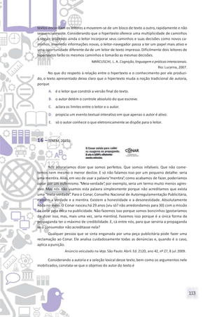 113
textos encorajam os leitores a moverem-se de um bloco de texto a outro,rapidamente e não
sequencialmente. Considerando que o hipertexto oferece uma multiplicidade de caminhos
a seguir, podendo ainda o leitor incorporar seus caminhos e suas decisões como novos ca-
minhos, inserindo informações novas, o leitor-navegador passa a ter um papel mais ativo e
uma oportunidade diferente da de um leitor de texto impresso. Dificilmente dois leitores de
hipertextos farão os mesmos caminhos e tomarão as mesmas decisões.
MARCUSCHI, L. A. Cognição,linguagem epráticasinteracionais.
Rio: Lucerna, 2007.
No que diz respeito à relação entre o hipertexto e o conhecimento por ele produzi-
do, o texto apresentado deixa claro que o hipertexto muda a noção tradicional de autoria,
porque
A. é o leitor que constrói a versão final do texto.
B. o autor detém o controle absoluto do que escreve.
C. aclara os limites entre o leitor e o autor.
D. propicia um evento textual-interativo em que apenas o autor é ativo.
E. só o autor conhece o que eletronicamente se dispõe para o leitor.
16 –(ENEM, 2011)
Nós adoraríamos dizer que somos perfeitos. Que somos infalíveis. Que não come-
temos nem mesmo o menor deslize. E só não falamos isso por um pequeno detalhe: seria
uma mentira. Aliás, em vez de usar a palavra“mentira”, como acabamos de fazer, poderíamos
optar por um eufemismo.“Meia-verdade”, por exemplo, seria um termo muito menos agres-
sivo. Mas nós não usamos esta palavra simplesmente porque não acreditamos que exista
uma “meia-verdade”. Para o Conar, Conselho Nacional de Autorregulamentação Publicitária,
existem a verdade e a mentira. Existem a honestidade e a desonestidade. Absolutamente
nada no meio. O Conar nasceu há 29 anos (viu só? não arredondamos para 30) com a missão
de zelar pela ética na publicidade. Não fazemos isso porque somos bonzinhos (gostaríamos
de dizer isso, mas, mais uma vez, seria mentira). Fazemos isso porque é a única forma da
propaganda ter o máximo de credibilidade. E, cá entre nós, para que serviria a propaganda
se o consumidor não acreditasse nela?
Qualquer pessoa que se sinta enganada por uma peça publicitária pode fazer uma
reclamação ao Conar. Ele analisa cuidadosamente todas as denúncias e, quando é o caso,
aplica a punição.
Anúncio veiculado na Veja. São Paulo: Abril. Ed.2120, ano 42, nº 27, 8 jul.2009.
Considerando a autoria e a seleção lexical desse texto, bem como os argumentos nele
mobilizados,constata-se que o objetivo do autor do texto é
 