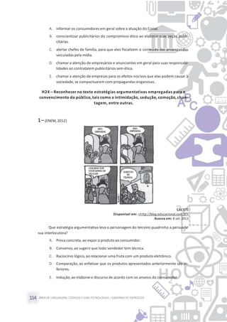 ÁREA DE LINGUAGENS, CÓDIGOS E SUASTECNOLOGIAS– CADERNO DE EXERCÍCIOS114
A. informar os consumidores em geral sobre a atuação do Conar.
B. conscientizar publicitários do compromisso ético ao elaborar suas peças publi-
citárias.
C. alertar chefes de família, para que eles fiscalizem o conteúdo das propagandas
veiculadas pela mídia.
D. chamar a atenção de empresários e anunciantes em geral para suas responsabi-
lidades ao contratarem publicitários sem ética.
E. chamar a atenção de empresas para os efeitos nocivos que elas podem causar à
sociedade, se compactuarem com propagandas enganosas.
H24 – Reconhecer no texto estratégias argumentativas empregadas para o
convencimento do público, tais como a intimidação, sedução, comoção, chan-
tagem, entre outras.
1– (ENEM, 2012)
LAERTE.
Disponível em: <http://blog.educacional.com.br>.
Acesso em: 8 set. 2011.
Que estratégia argumentativa leva o personagem do terceiro quadrinho a persuadir
sua interlocutora?
A. Prova concreta, ao expor o produto ao consumidor.
B. Consenso, ao sugerir que todo vendedor tem técnica.
C. Raciocínio lógico, ao relacionar uma fruta com um produto eletrônico.
D. Comparação, ao enfatizar que os produtos apresentados anteriormente são in-
feriores.
E. Indução,ao elaborar o discurso de acordo com os anseios do consumidor.
 