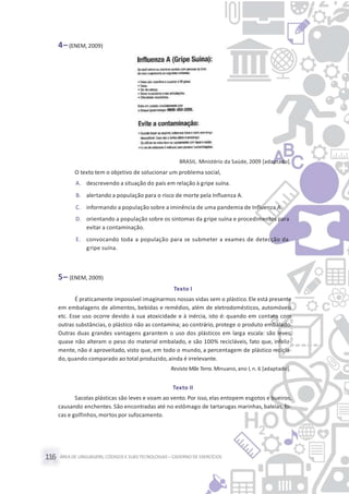 ÁREA DE LINGUAGENS, CÓDIGOS E SUASTECNOLOGIAS– CADERNO DE EXERCÍCIOS116
4– (ENEM, 2009)
BRASIL. Ministério da Saúde, 2009 [adaptado].
O texto tem o objetivo de solucionar um problema social,
A. descrevendo a situação do país em relação à gripe suína.
B. alertando a população para o risco de morte pela Influenza A.
C. informando a população sobre a iminência de uma pandemia de Influenza A.
D. orientando a população sobre os sintomas da gripe suína e procedimentos para
evitar a contaminação.
E. convocando toda a população para se submeter a exames de detecção da
gripe suína.
5– (ENEM, 2009)
Texto I
É praticamente impossível imaginarmos nossas vidas sem o plástico.Ele está presente
em embalagens de alimentos, bebidas e remédios, além de eletrodomésticos, automóveis
etc. Esse uso ocorre devido à sua atoxicidade e à inércia, isto é: quando em contato com
outras substâncias, o plástico não as contamina; ao contrário, protege o produto embalado.
Outras duas grandes vantagens garantem o uso dos plásticos em larga escala: são leves,
quase não alteram o peso do material embalado, e são 100% recicláveis, fato que, infeliz-
mente, não é aproveitado, visto que, em todo o mundo, a percentagem de plástico recicla-
do,quando comparado ao total produzido,ainda é irrelevante.
Revista MãeTerra. Minuano, ano I, n. 6 [adaptado].
Texto II
Sacolas plásticas são leves e voam ao vento. Por isso, elas entopem esgotos e bueiros,
causando enchentes. São encontradas até no estômago de tartarugas marinhas, baleias, fo-
cas e golfinhos,mortos por sufocamento.
 