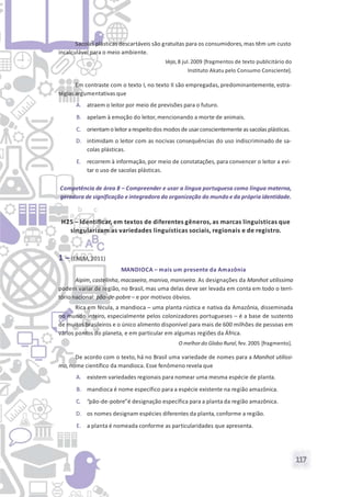 117
Sacolas plásticas descartáveis são gratuitas para os consumidores, mas têm um custo
incalculável para o meio ambiente.
Veja, 8 jul.2009 [fragmentos de texto publicitário do
Instituto Akatu pelo Consumo Consciente].
Em contraste com o texto I, no texto II são empregadas, predominantemente, estra-
tégias argumentativas que
A. atraem o leitor por meio de previsões para o futuro.
B. apelam à emoção do leitor,mencionando a morte de animais.
C. orientamo leitorarespeitodos modos de usarconscientemente as sacolas plásticas.
D. intimidam o leitor com as nocivas consequências do uso indiscriminado de sa-
colas plásticas.
E. recorrem à informação, por meio de constatações, para convencer o leitor a evi-
tar o uso de sacolas plásticas.
Competência de área 8 – Compreender e usar a língua portuguesa como língua materna,
geradora de significação e integradora da organização do mundo e da própria identidade.
H25 – Identificar, em textos de diferentes gêneros, as marcas linguísticas que
singularizam as variedades linguísticas sociais, regionais e de registro.
1 – (ENEM, 2011)
MANDIOCA – mais um presente da Amazônia
Aipim, castelinha, macaxeira, maniva, maniveira. As designações da Manihot utilissima
podem variar de região, no Brasil, mas uma delas deve ser levada em conta em todo o terri-
tório nacional: pão-de-pobre – e por motivos óbvios.
Rica em fécula, a mandioca – uma planta rústica e nativa da Amazônia, disseminada
no mundo inteiro, especialmente pelos colonizadores portugueses – é a base de sustento
de muitos brasileiros e o único alimento disponível para mais de 600 milhões de pessoas em
vários pontos do planeta, e em particular em algumas regiões da África.
O melhordo Globo Rural, fev. 2005 [fragmento].
De acordo com o texto, há no Brasil uma variedade de nomes para a Manihot utilissi-
ma,nome científico da mandioca. Esse fenômeno revela que
A. existem variedades regionais para nomear uma mesma espécie de planta.
B. mandioca é nome específico para a espécie existente na região amazônica.
C. “pão-de-pobre”é designação específica para a planta da região amazônica.
D. os nomes designam espécies diferentes da planta, conforme a região.
E. a planta é nomeada conforme as particularidades que apresenta.
 