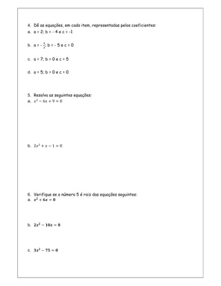 4. Dê as equações, em cada item, representadas pelos coeficientes:
a. a = 2; b = - 4 e c = -1
b. a = - ; b = - 5 e c = 0
c. a = 7; b = 0 e c = 5
d. a = 5; b = 0 e c = 0
5. Resolva as seguintes equações:
a. − 6 + 9 = 0
b. 2 + − 1 = 0
6. Verifique se o número 5 é raiz das equações seguintes:
a. + =
b. − =
c. − =
 