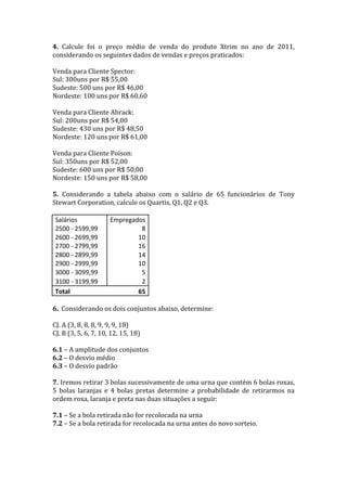 4.	
   Calcule	
   foi	
   o	
   preço	
   médio	
   de	
   venda	
   do	
   produto	
   Xtrim	
   no	
   ano	
   de	
   2011,	
  
considerando	
  os	
  seguintes	
  dados	
  de	
  vendas	
  e	
  preços	
  praticados:	
  
	
  
Venda	
  para	
  Cliente	
  Spector:	
  
Sul:	
  300uns	
  por	
  R$	
  55,00	
  
Sudeste:	
  500	
  uns	
  por	
  R$	
  46,00	
  
Nordeste:	
  100	
  uns	
  por	
  R$	
  60,60	
  
	
  
Venda	
  para	
  Cliente	
  Abrack:	
  
Sul:	
  200uns	
  por	
  R$	
  54,00	
  
Sudeste:	
  430	
  uns	
  por	
  R$	
  48,50	
  
Nordeste:	
  120	
  uns	
  por	
  R$	
  61,00	
  
	
  
Venda	
  para	
  Cliente	
  Poison:	
  
Sul:	
  350uns	
  por	
  R$	
  52,00	
  
Sudeste:	
  600	
  uns	
  por	
  R$	
  50,00	
  
Nordeste:	
  150	
  uns	
  por	
  R$	
  58,00	
  
	
  
5.	
   Considerando	
   a	
   tabela	
   abaixo	
   com	
   o	
   salário	
   de	
   65	
   funcionários	
   de	
   Tony	
  
Stewart	
  Corporation,	
  calcule	
  os	
  Quartis,	
  Q1,	
  Q2	
  e	
  Q3.	
  
	
  
       Salários	
                             Empregados	
  
       2500	
  -­‐	
  2599,99	
                                   8	
  
       2600	
  -­‐	
  2699,99	
                                10	
  
       2700	
  -­‐	
  2799,99	
                                16	
  
       2800	
  -­‐	
  2899,99	
                                14	
  
       2900	
  -­‐	
  2999,99	
                                10	
  
       3000	
  -­‐	
  3099,99	
                                   5	
  
       3100	
  -­‐	
  3199,99	
                                   2	
  
       Total	
                                                 65	
  
	
  
6.	
  	
  Considerando	
  os	
  dois	
  conjuntos	
  abaixo,	
  determine:	
  
	
  	
  
CJ.	
  A	
  (3,	
  8,	
  8,	
  8,	
  9,	
  9,	
  9,	
  18)	
  
CJ.	
  B	
  (3,	
  5,	
  6,	
  7,	
  10,	
  12,	
  15,	
  18)	
  
	
  
6.1	
  –	
  A	
  amplitude	
  dos	
  conjuntos	
  
6.2	
  –	
  O	
  desvio	
  médio	
  
6.3	
  –	
  O	
  desvio	
  padrão	
  
	
  
7.	
  Iremos	
  retirar	
  3	
  bolas	
  sucessivamente	
  de	
  uma	
  urna	
  que	
  contém	
  6	
  bolas	
  roxas,	
  
5	
   bolas	
   laranjas	
   e	
   4	
   bolas	
   pretas	
   determine	
   a	
   probabilidade	
   de	
   retirarmos	
   na	
  
ordem	
  roxa,	
  laranja	
  e	
  preta	
  nas	
  duas	
  situações	
  a	
  seguir:	
  
	
  
7.1	
  –	
  Se	
  a	
  bola	
  retirada	
  não	
  for	
  recolocada	
  na	
  urna	
  
7.2	
  –	
  Se	
  a	
  bola	
  retirada	
  for	
  recolocada	
  na	
  urna	
  antes	
  do	
  novo	
  sorteio.	
  
	
  
	
  
 