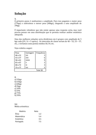 Solução	
  
	
  
1.	
  	
  
O	
   primeiro	
   passo	
   é	
   analisarmos	
   a	
   amplitude.	
   Para	
   isso	
   pegamos	
   o	
   maior	
   peso	
  
(77kgs)	
   e	
   subtraímos	
   o	
   menor	
   peso	
   (48kgs),	
   chegando	
   a	
   uma	
   amplitude	
   de	
  
29kgs.	
  
	
  
É	
   importante	
   relembrar	
   que	
   não	
   existe	
   apenas	
   uma	
   resposta	
   certa,	
   mas	
   você	
  
precisa	
   pensar	
   em	
   uma	
   distribuição	
   que	
   te	
   permita	
   realizar	
   análise	
   estatística	
  
adequada.	
  
	
  
Uma	
   das	
   melhores	
   soluções	
   seria	
   dividirmos	
   em	
   6	
   grupos	
   com	
   amplitude	
   de	
   5	
  
kgs	
  cada	
  (29	
  /	
  6	
  =	
  5	
  aprox.).	
  	
  Os	
  intervalos	
  de	
  classe	
  seriam	
  de	
  48	
  –	
  52,	
  53	
  –	
  57,	
  
etc...	
  e	
  teríamos	
  como	
  pontos	
  médios	
  50,	
  54,	
  etc.	
  
	
  
Veja	
  a	
  tabela	
  a	
  seguir:	
  
	
  
     Peso	
               Contagem	
   Frequência	
  
     48	
  a	
  52	
      iiiii	
                                  5	
  
     53	
  a	
  57	
      iiiiii	
                                 6	
  
     58	
  a	
  62	
      iiiiiiiii	
                              9	
  
     63	
  a	
  67	
      ii	
                                     2	
  
     68	
  a	
  72	
      iii	
                                    3	
  
     73	
  a	
  77	
      iiiii	
                                  5	
  
     	
  	
               	
  	
               Total	
  30	
  
	
  
	
  
2.	
  
a)	
  52kgs	
  
b)	
  63kgs	
  
c)	
  60kgs	
  
d)	
  5kgs	
  
e)	
  10%	
  
f)	
  33%	
  
g)	
  73%	
  
h)	
  50%	
  	
  
	
  
	
  
	
  
3.1	
  	
  
Média	
  aritmética:	
  
	
  
                Matéria	
                   Nota	
  
     Ética	
                                          1.2	
  
     Matemática	
                                     5.4	
  
     Estatística	
                                    4.5	
  
     Português	
                                      7.5	
  
 