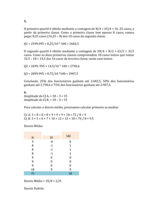 5.	
  
	
  
O	
  primeiro	
  quartil	
  é	
  obtido	
  mediante	
  a	
  contagem	
  de	
  N/4	
  =	
  65/4	
  =	
  16,	
  25	
  casos,	
  a	
  
partir	
   da	
   primeira	
   classe.	
   Como	
   a	
   primeira	
   classe	
   tem	
   apenas	
   8	
   casos,	
   vamos	
  
pegar	
  8,25	
  casos	
  (16,25	
  –	
  8)	
  dos	
  10	
  casos	
  da	
  segunda	
  classe:	
  
	
  
Q1	
  =	
  2599,995	
  +	
  8,25/10	
  *	
  100	
  =	
  2682,5	
  
	
  
O	
  segundo	
  quartil	
  é	
  obtido	
  mediante	
  a	
  contagem	
  de	
  2N/4	
  =	
  N/2	
  =	
  65/2	
  =	
  32,5	
  
casos.	
  Como	
  as	
  duas	
  primeiras	
  classes	
  compreendem	
  18	
  casos	
  temos	
  que	
  tomar	
  
32,5	
  –	
  18	
  =	
  14,5	
  dos	
  16	
  casos	
  da	
  terceira	
  classe,	
  neste	
  caso	
  temos:	
  
	
  
Q2	
  =	
  2699,	
  995	
  +	
  14,5/16	
  *	
  100	
  =	
  2790,6	
  
	
  
Q3	
  =	
  2899,995	
  +	
  0,75/10	
  *100	
  =	
  2907,5	
  
	
  
Conclusão,	
   25%	
   dos	
   funcionários	
   ganham	
   até	
   2.682,5,	
   50%	
   dos	
   funcionários	
  
ganham	
  até	
  2.790,6	
  e	
  75%	
  dos	
  funcionários	
  ganham	
  até	
  2.907,5.	
  
	
  
6.	
  	
  
Amplitude	
  do	
  CJ	
  A.	
  =	
  18	
  –	
  3	
  =	
  15	
  
Amplitude	
  do	
  CJ	
  B.	
  =	
  18	
  –	
  3	
  =	
  15	
  
	
  
Para	
  calcular	
  o	
  desvio	
  médio,	
  precisamos	
  calcular	
  primeiro	
  as	
  medias:	
  
	
  
CJ.	
  A:	
  3	
  +	
  8	
  +	
  8	
  +	
  8	
  +	
  9	
  +	
  9	
  +	
  9	
  +	
  18	
  =	
  72	
  /	
  8	
  =	
  9	
  
CJ.	
  B:	
  3	
  +	
  5	
  +	
  6	
  +	
  7	
  +	
  10	
  +	
  12	
  +	
  15	
  +	
  18	
  =	
  76	
  /	
  8	
  =	
  9,5	
  
	
  
Desvio	
  Médio:	
  
	
  
                                  	
  
            Xi	
      	
  
                                                 Di	
                     	
                  	
  
             3	
                                 -­‐6	
                              6	
  
             8	
                                 -­‐1	
                              1	
  
             8	
                                 -­‐1	
                              1	
  
             8	
                                 -­‐1	
                              1	
  
             9	
                                   0	
                               0	
  
             9	
                                   0	
                               0	
  
             9	
                                   0	
                               0	
  
           18	
                                    9	
                               9	
  
           72	
                                     	
  	
                          18	
  
	
  
Desvio	
  Médio	
  =	
  18/8	
  =	
  2,25	
  
	
  
Desvio	
  Padrão:	
  
	
  
	
  
	
  
 