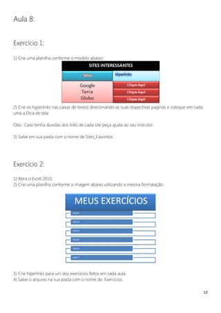 12
Aula 8:
Exercício 1:
1) Crie uma planilha conforme o modelo abaixo:
2) Crie os hyperlinks nas caixas de textos direcionando as suas respectivas paginas e coloque em cada
uma a Dica de tela.
Obs.: Caso tenha duvidas dos links de cada site peça ajuda ao seu instrutor.
3) Salve em sua pasta com o nome de Sites_Favoritos.
Exercício 2:
1) Abra o Excel 2010.
2) Crie uma planilha conforme a imagem abaixo utilizando a mesma formatação:
3) Crie hiperlinks para um dos exercícios feitos em cada aula.
4) Salve o arquivo na sua pasta com o nome de: Exercícios.
 