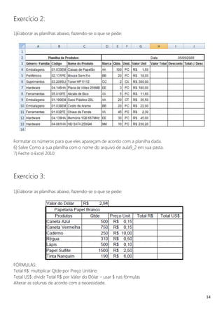 14
Exercício 2:
1)Elaborar as planilhas abaixo, fazendo-se o que se pede:
Formatar os números para que eles apareçam de acordo com a planilha dada.
6) Salve Como a sua planilha com o nome do arquivo de aula9_2 em sua pasta.
7) Feche o Excel 2010.
Exercício 3:
1)Elaborar as planilhas abaixo, fazendo-se o que se pede:
FÓRMULAS:
Total R$: multiplicar Qtde por Preço Unitário
Total US$: dividir Total R$ por Valor do Dólar – usar $ nas fórmulas
Alterar as colunas de acordo com a necessidade.
 