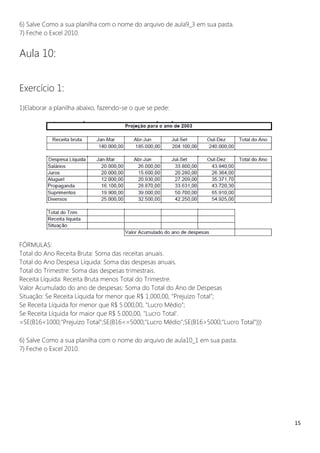 15
6) Salve Como a sua planilha com o nome do arquivo de aula9_3 em sua pasta.
7) Feche o Excel 2010.
Aula 10:
Exercício 1:
1)Elaborar a planilha abaixo, fazendo-se o que se pede:
FÓRMULAS:
Total do Ano Receita Bruta: Soma das receitas anuais.
Total do Ano Despesa Líquida: Soma das despesas anuais.
Total do Trimestre: Soma das despesas trimestrais.
Receita Líquida: Receita Bruta menos Total do Trimestre.
Valor Acumulado do ano de despesas: Soma do Total do Ano de Despesas
Situação: Se Receita Líquida for menor que R$ 1.000,00, "Prejuízo Total";
Se Receita Líquida for menor que R$ 5.000,00, "Lucro Médio";
Se Receita Líquida for maior que R$ 5.000,00, "Lucro Total'.
=SE(B16<1000;"Prejuízo Total";SE(B16<=5000;"Lucro Médio";SE(B16>5000;"Lucro Total")))
6) Salve Como a sua planilha com o nome do arquivo de aula10_1 em sua pasta.
7) Feche o Excel 2010.
 