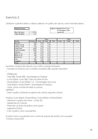 16
Exercício 2:
1)Elaborar a planilha abaixo, e depois, elaborar um gráfico de colunas, como mostrado abaixo:
Aumentar a largura das colunas a seu critério, quando necessário;
- Formatar os números com o símbolo monetário (R$), quando necessário;
-
- FÓRMULAS:
- Total (R$): Venda (R$) * Quantidade em Estoque .
- Custo (Dólar): Custo (R$) / Valor do Dólar do Dia.
- Venda (Dólar): Custo (Dólar) * (1 + Porcentagem de Lucro).
- Total (Dólar): Venda (Dólar) * Quantidade em Estoque.
- Totais: somar os totais de todas as colunas.
GRÁFICO
- Fazer o gráfico utilizando-se apenas das colunas seguintes colunas:
Produto, Custo (Reais), Venda (Reais), Custo (Dólar) e Venda (Dólar);
- Selecionar o gráfico de Linhas – Linhas 3D;
- Seqüências em Colunas;
- Preencher os títulos do gráfico como quiser;
- Legenda à Direita;
- Criar o gráfico como nova planilha.
6) Salve Como a sua planilha com o nome do arquivo de aula10_2 em sua pasta.
7) Feche o Excel 2010.
 
