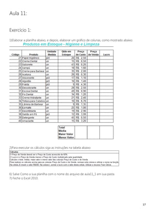 17
Aula 11:
Exercício 1:
1)Elaborar a planilha abaixo, e depois, elaborar um gráfico de colunas, como mostrado abaixo:
2)Para executar os cálculos siga as instruções na tabela abaixo:
6) Salve Como a sua planilha com o nome do arquivo de aula11_1 em sua pasta.
7) Feche o Excel 2010.
 
