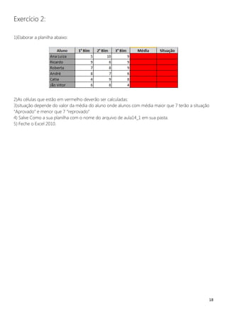 18
Exercício 2:
1)Elaborar a planilha abaixo:
2)As células que estão em vermelho deverão ser calculadas:
3)situação depende do valor da média do aluno onde alunos com média maior que 7 terão a situação
“Aprovado” e menor que 7 “reprovado”
4) Salve Como a sua planilha com o nome do arquivo de aula14_1 em sua pasta.
5) Feche o Excel 2010.
 