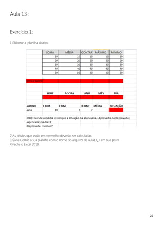 20
Aula 13:
Exercício 1:
1)Elaborar a planilha abaixo:
2)As células que estão em vermelho deverão ser calculadas:
3)Salve Como a sua planilha com o nome do arquivo de aula13_1 em sua pasta.
4)Feche o Excel 2010.
 