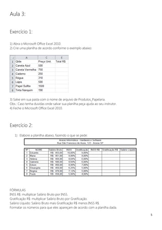 5
Aula 3:
Exercício 1:
1) Abra o Microsoft Office Excel 2010.
2) Crie uma planilha de acordo conforme o exemplo abaixo:
3) Salve em sua pasta com o nome de arquivo de Produtos_Papelaria.
Obs.: Caso tenha duvidas onde salvar sua planilha peça ajuda ao seu instrutor.
4) Feche o Microsoft Office Excel 2010.
Exercício 2:
1) Elabore a planilha abaixo, fazendo o que se pede:
FÓRMULAS
INSS R$: multiplicar Salário Bruto por INSS.
Gratificação R$: multiplicar Salário Bruto por Gratificação.
Salário Líquido: Salário Bruto mais Gratificação R$ menos INSS R$.
Formatar os números para que eles apareçam de acordo com a planilha dada.
 