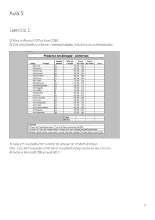 7
Aula 5:
Exercício 1:
1) Abra o Microsoft Office Excel 2010.
2) Crie uma planilha conforme o exemplo abaixo, inclusive com as formatações:
3) Salve em sua pasta com o nome de arquivo de ProdutosEstoque.
Obs.: Caso tenha duvidas onde salvar sua planilha peça ajuda ao seu instrutor.
4) Feche o Microsoft Office Excel 2010.
 