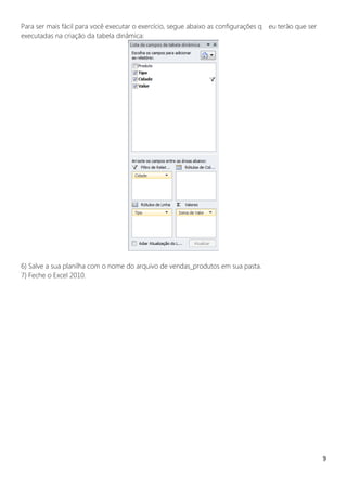9
Para ser mais fácil para você executar o exercício, segue abaixo as configurações q eu terão que ser
executadas na criação da tabela dinâmica:
6) Salve a sua planilha com o nome do arquivo de vendas_produtos em sua pasta.
7) Feche o Excel 2010.
 